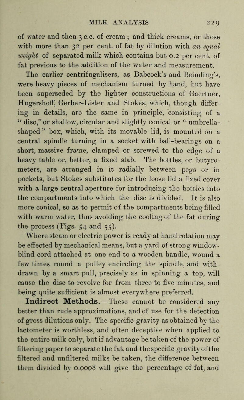 of water and then 3 c.c. of cream ; and thick creams, or those with more than 32 per cent, of fat by dilution with an equal weight of separated milk which contains but 0.2 per cent, of fat previous to the addition of the water and measurement. The earlier centrifugalisers, as Babcock's and Beimling’s, were heavy pieces of mechanism turned by hand, but have been superseded by the lighter constructions of Gaertner, Hugershoff, Gerber-Lister and Stokes, which, though differ- ing in details, are the same in principle, consisting of a <£ disc,” or shallow, circular and slightly conical or “ umbrella- shaped ” box, which, with its movable lid, is mounted on a central spindle turning in a socket with ball-bearings on a short, massive frame, clamped or screwed to the edge of a heavy table or, better, a fixed slab. The bottles, or butyro- meters, are arranged in it radially between pegs or in pockets, but Stokes substitutes for the loose lid a fixed cover with a large central aperture for introducing the bottles into the compartments into which the disc is divided. It is also more conical, so as to permit of the compartments being filled with warm water, thus avoiding the cooling of the fat during the process (Figs. 54 and 55). Where steam or electric power is ready at hand rotation may be effected by mechanical means, but a yard of strong window- blind cord attached at one end to a wooden handle, wound a few times round a pulley encircling the spindle, and with- drawn by a smart pull, precisely as in spinning a top, will cause the disc to revolve for from three to five minutes, and being quite sufficient is almost everywhere preferred. Indirect Methods.—These cannot be considered any better than rude approximations, and of use for the detection of gross dilutions only. The specific gravity as obtained by the lactometer is worthless, and often deceptive when applied to the entire milk only, but if advantage be taken of the power of filtering paper to separate the fat, and thespecific gravity of the filtered and unfiltered milks be taken, the difference between them divided by 0.0008 will give the percentage of fat, and