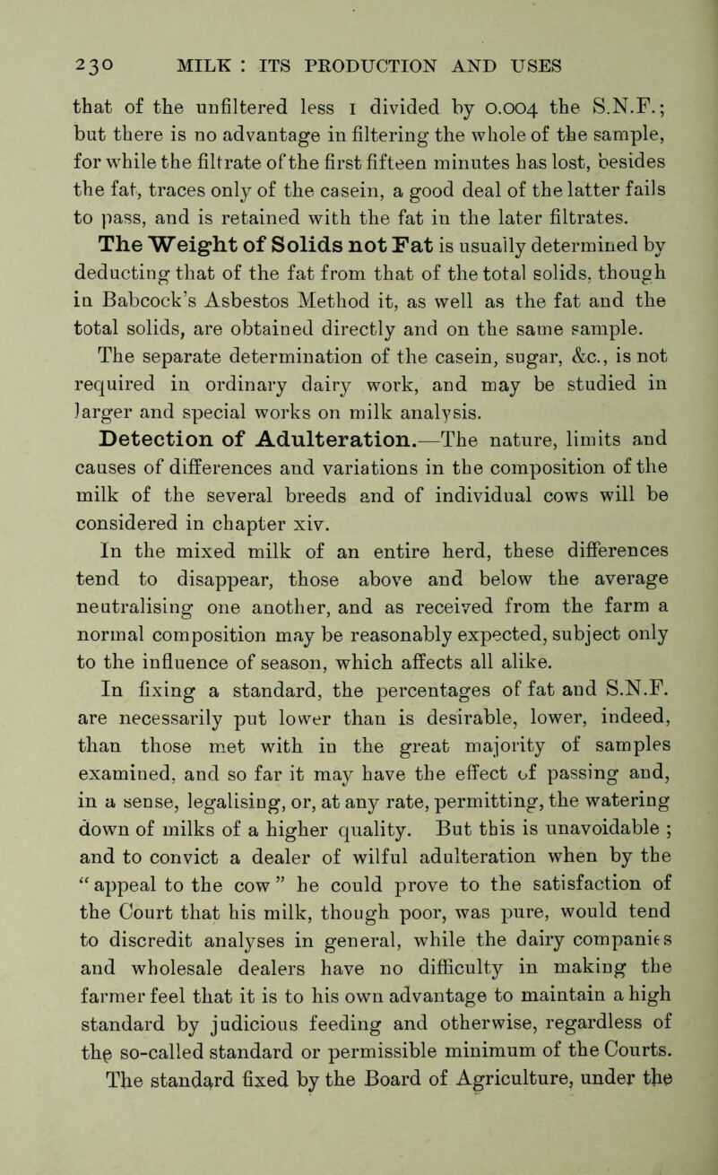 that of the unfiltered less I divided by 0.004 the S.N.F.; but there is no advantage in filtering the whole of the sample, for while the filtrate of the first fifteen minutes has lost, besides the fat, traces only of the casein, a good deal of the latter fails to pass, and is retained with the fat in the later filtrates. The Weight of Solids not Fat is usually determined by deducting that of the fat from that of the total solids, though in Babcock’s Asbestos Method it, as well as the fat and the total solids, are obtained directly and on the same sample. The separate determination of the casein, sugar, &c., is not required in ordinary dairy work, and may be studied in larger and special works on milk analysis. Detection of Adulteration.—The nature, limits and causes of differences and variations in the composition of the milk of the several breeds and of individual cows will be considered in chapter xiv. In the mixed milk of an entire herd, these differences tend to disappear, those above and below the average neutralising one another, and as received from the farm a normal composition may be reasonably expected, subject only to the influence of season, which affects all alike. In fixing a standard, the percentages of fat and S.N.F. are necessarily put lower than is desirable, lower, indeed, than those met with in the great majority of samples examined, and so far it may have the effect of passing and, in a sense, legalising, or, at any rate, permitting, the watering down of milks of a higher quality. But this is unavoidable ; and to convict a dealer of wilful adulteration when by the “ appeal to the cow ” he could prove to the satisfaction of the Court that his milk, though poor, was pure, would tend to discredit analyses in general, while the dairy companies and wholesale dealers have no difficulty in making the farmer feel that it is to his own advantage to maintain a high standard by judicious feeding and otherwise, regardless of the so-called standard or permissible minimum of the Courts. The standard fixed by the Board of Agriculture, under the