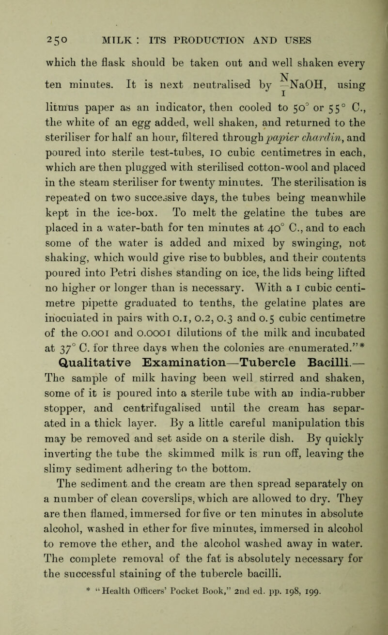 which the flask should be taken out and well shaken every N ten minutes. It is next neutralised by - NaOH, using litmus paper as an indicator, then cooled to 50° or 550 C., the white of an egg added, well shaken, and returned to the steriliser for half an hour, filtered through papier chardin, and poured into sterile test-tubes, 10 cubic centimetres in each, which are then plugged with sterilised cotton-wool and placed in the steam steriliser for twenty minutes. The sterilisation is repeated on two successive days, the tubes being meanwhile kept in the ice-box. To melt the gelatine the tubes are placed in a water-bath for ten minutes at 40° C., and to each some of the water is added and mixed by swinging, not shaking, which would give rise to bubbles, aud their contents poured into Petri dishes standing on ice, the lids being lifted no higher or longer than is necessary. With a 1 cubic centi- metre pipette graduated to tenths, the gelatine plates are inoculated in pairs with 0.1, 0.2, 0.3 and 0.5 cubic centimetre of the O.OOi and O.OOOI dilutions of the milk and incubated at 370 C. for three days when the colonies are enumerated.”* Qualitative Examination—Tubercle Bacilli.— The sample of milk having been well stirred and shaken, some of it is poured into a sterile tube with an india-rubber stopper, and centrifugalised until the cream has separ- ated in a thick layer. By a little careful manipulation this may be removed and set aside on a sterile dish. By quickly inverting the tube the skimmed milk is run off, leaving the slimy sediment adhering to the bottom. The sediment and the cream are then spread separately on a number of clean coverslips, which are allowed to dry. They are then flamed, immersed for five or ten minutes in absolute alcohol, washed in ether for five minutes, immersed in alcohol to remove the ether, and the alcohol washed away in water. The complete removal of the fat is absolutely necessary for the successful staining of the tubercle bacilli. * “ Health Officers’ Pocket Book,” 2nd ed. pp. 198, 199.