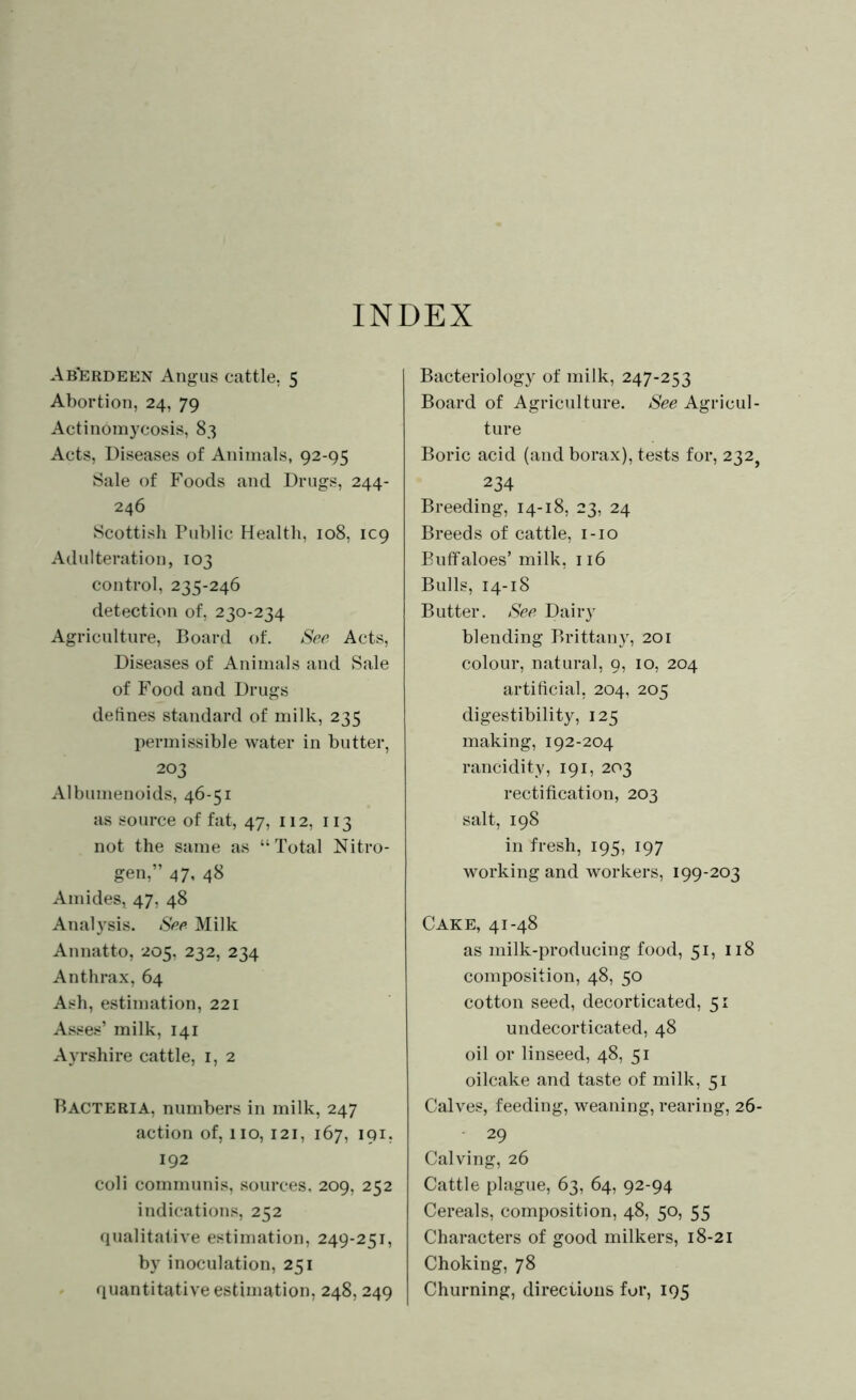 INDEX Aberdeen Angus cattle, 5 Abortion, 24, 79 Actinomycosis, 83 Acts, Diseases of Animals, 92-95 Sale of Foods and Drugs, 244- 246 Scottish Public Health, 108, 109 Adulteration, 103 control, 235-246 detection of, 230-234 Agriculture, Board of. See Acts, Diseases of Animals and Sale of Food and Drugs defines standard of milk, 235 permissible water in butter, 203 Albumenoids, 46-51 as source of fat, 47, 112, 113 not the same as “ Total Nitro- gen,” 47, 48 Amides, 47, 48 Analysis. See Milk Annatto, 205, 232, 234 Anthrax, 64 Ash, estimation, 221 Asses’ milk, 141 Ayrshire cattle, 1, 2 Bacteria, numbers in milk, 247 action of, 110, 121, 167, 191, 192 coli communis, sources, 209, 252 indications, 252 qualitative estimation, 249-251, by inoculation, 251 quantitative estimation, 248, 249 Bacteriology of milk, 247-253 Board of Agriculture. See Agricul- ture Boric acid (and borax), tests for, 232} 234 Breeding, 14-18, 23, 24 Breeds of cattle, 1-10 Buffaloes’ milk, 116 Bulls, 14-18 Butter. See Dairy blending Brittany, 201 colour, natural, 9, 10, 204 artificial, 204, 205 digestibility, 125 making, 192-204 rancidity, 191, 203 rectification, 203 salt, 198 in fresh, 195, 197 working and workers, 199-203 Cake, 41-48 as milk-producing food, 51, 118 composition, 48, 50 cotton seed, decorticated, 51 undecorticated, 48 oil or linseed, 48, 51 oilcake and taste of milk, 51 Calves, feeding, weaning, rearing, 26- 29 Calving, 26 Cattle plague, 63, 64, 92-94 Cereals, composition, 48, 50, 55 Characters of good milkers, 18-21 Choking, 78 Churning, directions for, 195