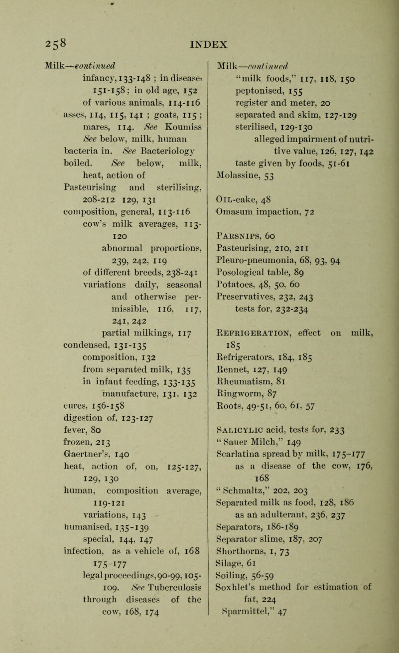 Milk—continued infancy, 133-148 ; in disease? 151-158; in old age, 152 of various animals, 114-116 asses, 114, 115, 141 ; goats, 115 ; mares, 114. See Koumiss See below, milk, human bacteria in. See Bacteriology boiled. See below, milk, heat, action of Pasteurising and sterilising, 208-212 129, 131 composition, general, 113-116 cow’s milk averages, 113- 120 abnormal proportions, 239, 242, 119 of different breeds, 238-241 variations daily, seasonal and otherwise per- missible, 116, 117, 241, 242 partial milkings, 117 condensed, 131-135 composition, 132 from separated milk, 135 in infant feeding, 133-135 manufacture, 131. 132 cures, 156-158 digestion of, 123-127 fever, 80 frozen, 213 Gaertner’s, 140 heat, action of, on, 125-127, 129, 130 human, composition average, 119-121 variations, 143 humanised, 135-139 special, 144, 147 infection, as a vehicle of, 168 175-177 legal proceedings, 90-99,105- 109. See Tuberculosis through diseases of the cow, 168, 174 Milk—conti nued “milk foods,” 117, 118, 150 peptonised, 155 register and meter, 20 separated and skim, 127-129 sterilised, 129-130 alleged impairment of nutri- tive value, 126, 127, 142 taste given by foods, 51-61 Molassine, 53 OiL-cake, 48 Omasum impaction, 72 Parsnips, 60 Pasteurising, 210, 211 Pleuro-pneumonia, 68, 93, 94 Posological table, 89 Potatoes, 48, 50, 60 Preservatives, 232, 243 tests for, 232-234 Refrigeration, effect on milk, 185 Refrigerators, 184, 185 Rennet, 127, 149 Rheumatism, 81 Ringworm, 87 Roots, 49-51, 60, 61, 57 Salicylic acid, tests for, 233 “ Sauer Milch,” 149 Scarlatina spread by milk, 175—177 as a disease of the cow, 176, 168 “ Schmaltz,” 202, 203 Separated milk as food, 128, 186 as ah adulterant, 236. 237 Separators, 186-189 Separator slime, 187, 207 Shorthorns, 1, 73 Silage, 61 Soiling, 56-59 Soxhlet’s method for estimation of fat, 224 Sparmittel,” 47