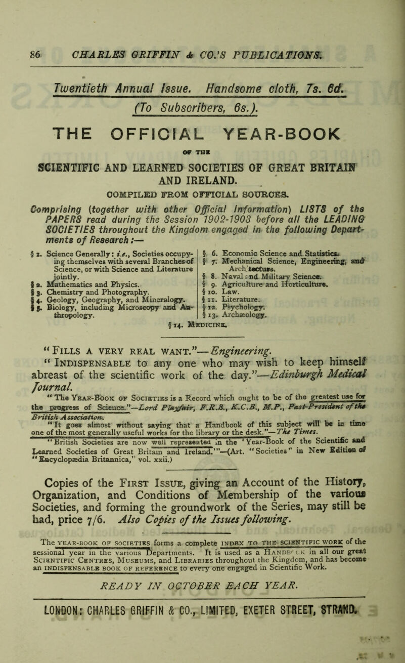 Twentieth Annua! Issue. Handsome cloth, 7s. 6d. (To Subscribers, 6s.). THE OFFICIAL YEAR-BOOK OF THE SCIENTIFIC AND LEARNED SOCIETIES OF GREAT BRITAIN AND IRELAND. COMPILED FROM OFFICIAL SOURCES. Comprising (together with other Official Information) LISTS of the PAPER8 read during the Session 1902-190S before all the LEADING SOCIETIES throughout the Kingdom engaged in the following Depart- ments of Research:— 5 x. Science Generally: i.e.. Societies occupy- ing themselves with several Branches of Science, or with Science and Literature jointly. 3 2. Mathematics and Physics. § 3. Chemistry and Photography. {4. Geology, Geography, and Mineralogy. 3. Biology, including Microscopy and An- thropology. § 6. Economic Science and Statistics. 5 7. Mechanical Science, Engineering, and Archtectus-i. § 8. Naval; nd Military Science. § 9. Agriculture and Horticulture. § 10. Law. 111. Literature. § 12. Psychology. § 13. Archaeology. §14. Medicine. “Fills a very real want.”—Engineering. “ Indispensable to any one who may wish to keep himself abreast of the scientific work of the day.”—Edinburgh Medical Journal. “ The Year-Book ok Societies is a Record which ought to be of the greatest use for the progress of Science.”—Lord Playfetir, F.R.8., K.C.B., M.P., Past-President of the British Association. _ _ . “ It goes almost without saying that a Handbook of this subject will be in time one of the most generally useful works for the library or the desk.”—The Times. “ British Societies are now well represented In the * Year-Book of the Scientific and Learned Societies of Great Britain and Ireland.”’—(Art. “Societies” in New Edition oS “Encyclopaedia Britannica,” vol. xxii.) Copies of the First Issue, giving an Account of the Historyp Organization, and Conditions of Membership of the various Societies, and forming the groundwork of the Series, may still be had, price 7/6. Also Copies of the Issues following. The year-book: of societies forms a complete index to the scientific work of the sessional year in the various departments. It is used as a Handbook in all our greaS Scientific Centres, Museums, and Libraries throughout the Kingdom, and has become an indispensable book of reference to every one engaged in Scientific Work. READY IN OCTOBER EACH YEAR.