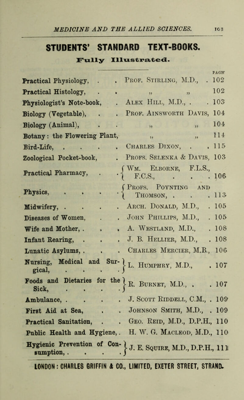 STUDENTS’ STANDARD TEXT-BOOKS. Fully Illustrated. Practical Physiology, . Practical Histology, Physiologist’s Note-hook, Biology (Vegetable), Biology (Animal), Botany : the Flowering Plant, Bird-Life, . Zoological Pocket-book, Practical Pharmacy, PAQB' Prof. Stirling, M.D., . 102 „ „ 102 Alex Hill, M.D., . .103 Prof. Ainsworth Davis, 104 » » 104 „ „ H4 Charles Dixon, . ,115 Profs. Selenka & Davis, 103 i Wm. Elborne, F.L.S., F.C.S., . . .100 f Profs. Poynting and ’ ( Thomson, . . .113 . Arch. Donald, M.D., . 105 . John Phillips, M.D., . 105 , A. Westland, M.D., . 108 , J. B. Hellier, M.D., . 108 . Charles Mercier, M.B., 100 . 107 Physics, Midwifery, . Diseases of Women, Wife and Mother, . Infant Rearing, . Lunatic Asylums, . Nursing, Medical and Sur-1 L HuMpH M.p gical, . . . . J Foods and Dietaries for the Sick, Ambulance, .... J. Scott Riddell, C.M., . 109 First Aid at Sea, . . Johnson Smith, M.D., , 109 Practical Sanitation, . . Geo. Reid, M.D., D.P.H., 110 Public Health and Hygiene,. H. W. G. Macleod, M.D., 110 Hygienic Prevention of Con-jj D 111 sumption, . . . . J Burnet, M.D., 107