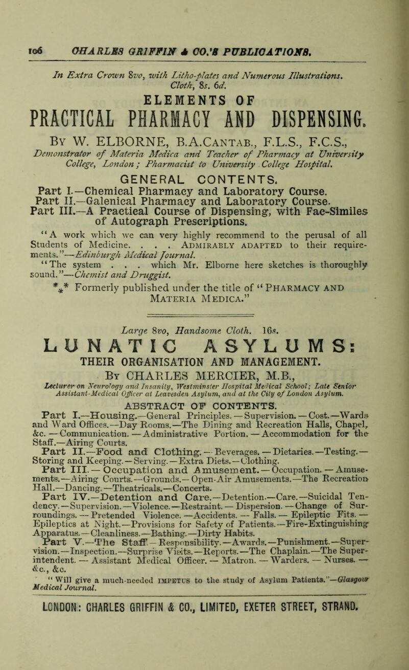 In Extra Crown Svo, with Litho-plates and Numerous Illustrations. Cloth, 8s. 6d. ELEMENTS OF PRACTICAL PHARMACY AND DISPENSING. By W. ELBORNE, B.A.Cantab., F.L.S., F.C.S., Demonstrator of Materia Medica and Teacher of Pharmacy at University College, London; Pharmacist to University College Hospital. GENERAL CONTENTS. Part I.—Chemical Pharmacy and Laboratory Course. Part II.—Galenical Pharmacy and Laboratory Course. Part III.—A Practical Course of Dispensing, with Fae-Similes of Autograph Prescriptions. “A work which we can veiy highly recommend to the perusal of all Students of Medicine. . . . Admirably adapted to their require- ments.”—Edinburgh Medical Journal. “The system . . . which Mr. Elborne here sketches is thoroughly sound.”—Chemist and Druggist. *** Formerly published under the title of “ Pharmacy and Materia Medica.” Large, 8vo, Handsome Cloth. 16s. LUNATIC ASYLUMS: THEIR ORGANISATION AND MANAGEMENT. By CHARLES MERCIER, M.B., Lecturer on Neurology and Insanity, Westminster Hospital Medical School; Late Senior Assistant-Medical Officer at Leavesden Asylum, and at the City of London Asylum. ABSTRACT OP CONTENTS. Part I.—Housing.—General Principles.—Supervision.—Cost.—Wards and Ward Offices.—Day Rooms.—The Dining and Recreation Halls, Chapelr &c.—Communication.—Administrative Portion.—Accommodation for the- Staff.—Airing Courts. Part II.—Food and Clothing.— Beverages.—Dietaries.—Testing.— Storing and Keeping. —Serving.—Extra Diets.—Clothing. Part III.— Occupation and Amusement. —Occupation.—Amuse- ments.—Airing Courts.—Grounds.—Open-Air Amusements.—The Recreation Hall.—Dancing. —Theatricals.—Concerts. Part IV.—Detention and Care.—Detention.—Care.—Suicidal Ten- dency. —Supervision. —Violence. —Restraint. — Dispersion. — Change of Sur- roundings. — Pretended Violence. —Accidents. — Falls. — Epileptic Fits. — Epileptics at Night.—Provisions for Safety of Patients.—Fire-Extinguishing Apparatus.—Cleanliness.—Bathing. —Dirty Habits. Part V.—The Staff. — Responsibility.—Awards.—Punishment.—Super- vision.—Inspection.—Surprise Visits.—Reports.—The Chaplain.—The Super- intendent. — Assistant Medical Officer. — Matron. — Warders. — Nurses. — &C.y &C. “ Will give a much-needed impetus to the study of Asylum Patients.”—Glasgow Medical Journal.