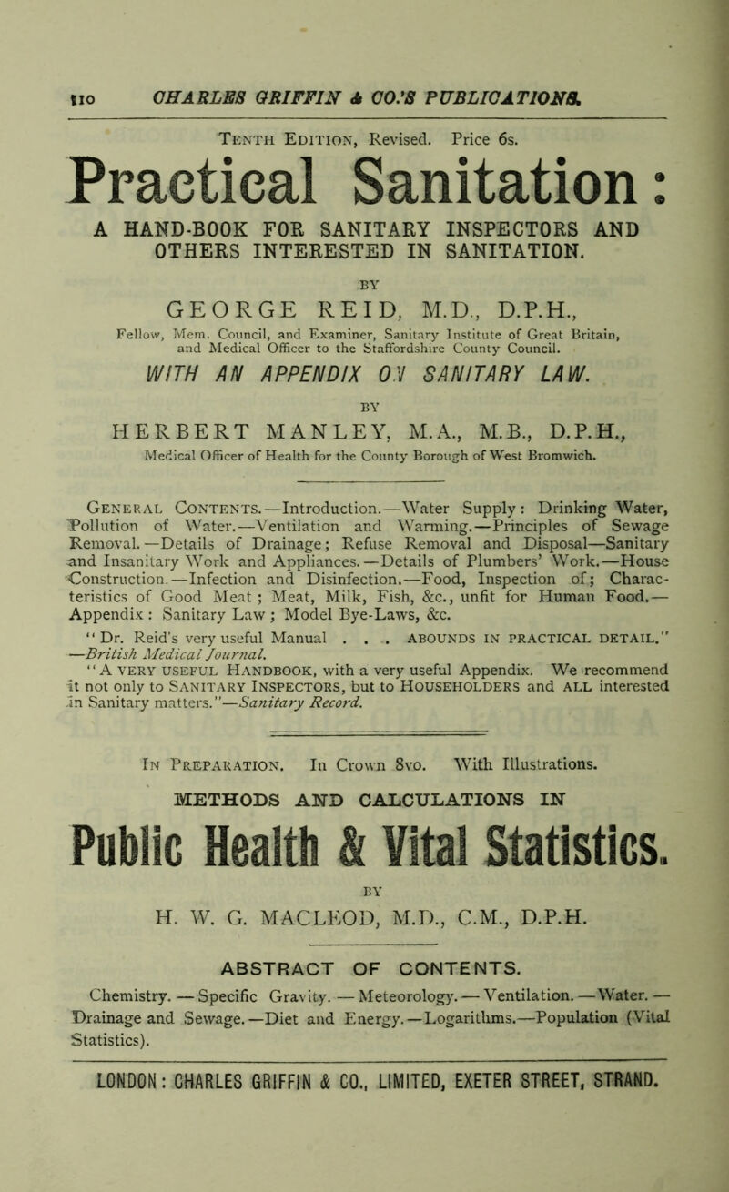 Tenth Edition, Revised. Price 6s. Practical Sanitation: A HAND-BOOK FOR SANITARY INSPECTORS AND OTHERS INTERESTED IN SANITATION. BY GEORGE REID, M.D., D.P.H., Fellow, Mem. Council, and Examiner, Sanitary Institute of Great Britain, and Medical Officer to the Staffordshire County Council. WITH AN APPENDIX ON SANITARY LAW. BY HERBERT MANLEY, M.A., M.B., D.P.H., Medical Officer of Health for the County Borough of West Bromwich. General Contents.—Introduction.—Water Supply: Drinking Water, Pollution of Water.—Ventilation and Warming.—Principles of Sewage Removal. —Details of Drainage; Refuse Removal and Disposal—Sanitary and Insanitary Work and Appliances.—Details of Plumbers’ Work.—House ■Construction—Infection and Disinfection.—Food, Inspection of; Charac- teristics of Good Meat; Meat, Milk, Fish, &c., unfit for Human Food.— Appendix : Sanitary Law ; Model Bye-Laws, &c. “Dr. Reid’s very useful Manual . . . ABOUNDS IN PRACTICAL DETAIL.” —British Medical Journal. “A very useful Handbook, with a very useful Appendix. We recommend it not only to Sanitary Inspectors, but to Householders and all interested .In Sanitary matters.”—Sanitary Record. In Preparation. In Crown 8vo. With Illustrations. METHODS AND CALCULATIONS IN Public Health & Vital Statistics. by H. W. G. MACLEOD, M.D., C.M., D.P.H. ABSTRACT OF CONTENTS. Chemistry. — Specific Gravity. — Meteorology. — Ventilation. —Water. — Drainage and Sewage.—Diet and Energy. —Logarithms.—Population (Vital Statistics).