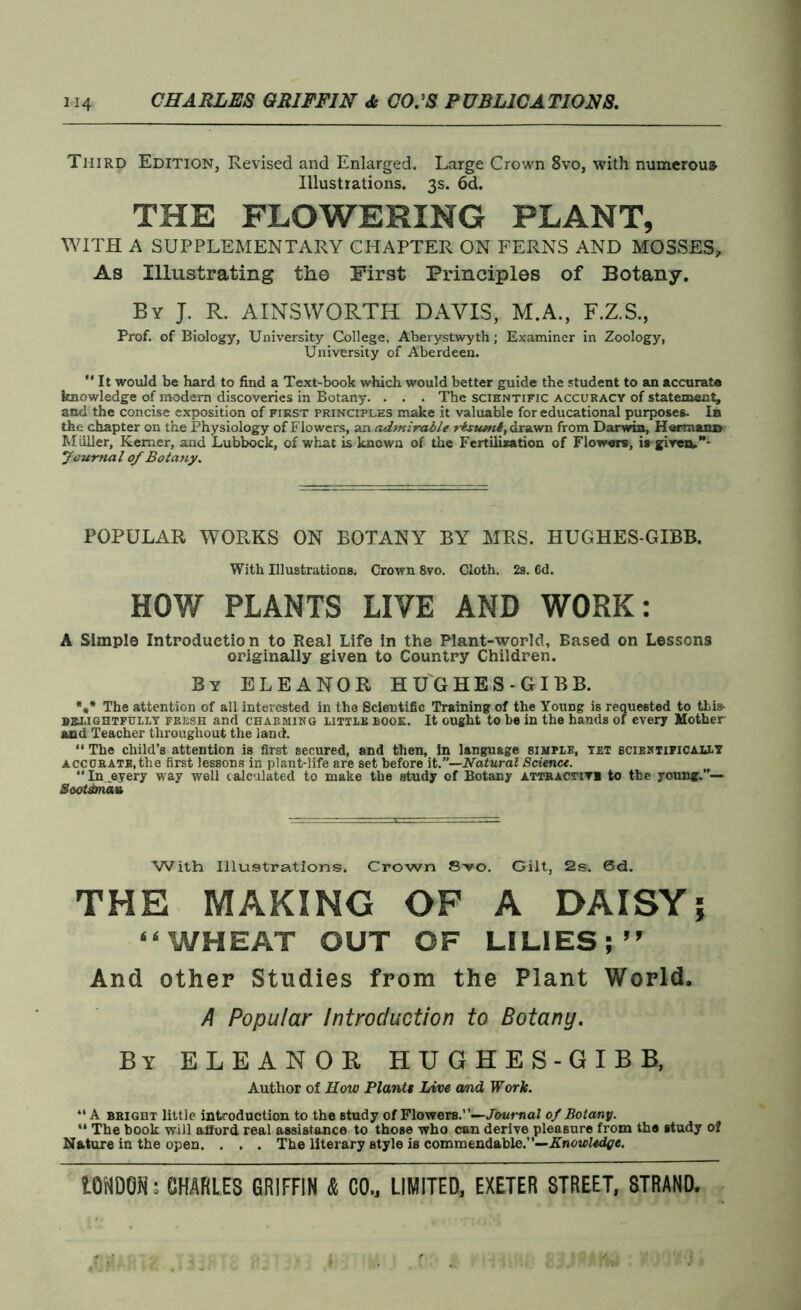 Third Edition, Revised and Enlarged. Large Crown 8vo, with numerous Illustrations. 3s. 6d. THE FLOWERING PLANT, WITH A SUPPLEMENTARY CHAPTER ON FERNS AND MOSSES, As Illustrating the First Principles of Botany. By J. R. AINSWORTH DAVIS, M.A., F.Z.S., Prof, of Biology, University College, Aberystwyth; Examiner in Zoology, University of Aberdeen.  It would be hard to find a Text-book which would better guide the student to an accurate knowledge of modern discoveries in Botany. . . . The scientific accuracy of statement, and the concise exposition of first principles make it valuable for educational purposes. In the chapter on the Physiology of Flowers, an admirable rbtumi, drawn from Darwin, Hermann Miiller, Kemcr, and Lubbock, of what is known of the Fertilization of Flowers, is given,*' Journal 0/ Botany. POPULAR WORKS ON BOTANY BY MRS. HUGHES-GIBB. With Illustrations. Crown 8vo. Cloth. 2s. 6d. HOY/ PLANTS LIVE AND WORK: A Simple Introduction to Real Life in the Plant-world, Based on Lessons originally given to Country Children. By ELEANOR HU'GHES-GIBB. *** The attention of all interested in the Scientific Training of the Young is requested to this- delightfully fresh and charming little book. It ought to be in the hands of every Mother and Teacher throughout the land. “ The child’s attention is first secured, and then, in language simple, yet scientifically accurate,the first lessons in plant-life are set before it.”—Natural Science. “ In _eyery way well calculated to make the study of Botany attractive to the young.”— Seot&nau With Illustrations. Crown 8vo. Gilt, 2s. 0d. THE MAKING OF A DAISY5 “WHEAT OUT OF LILIES;” And other Studies from the Plant World. A Popular Introduction to Botany. By ELEANOR HUGHES-GIBB, Author of How Plants Live and Work. “ A bright little introduction to the study of Flowers.’’—Journal of Botany. “ The book will afford real assistance to those who can derive pleasure from the study of Nature in the open. . . . The literary style is commendable.”—Knowledge.