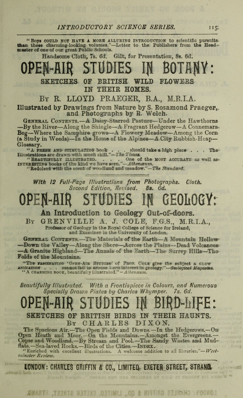  Boys COULD NOT HAVE A MORE ALLURING INTRODUCTION to scientific pursuits than these charming-looking volumes.”—Letter to the Publishers from the Head- master of one of our great Public Schools. Handsome Cloth, 7s. 6d. Gilt, for Presentation, 8s. 6d. OPEJl-AIfi STUDIES If) BOTANY: SKETCHES OF BRITISH WILD FLOWERS IN THEIR HOMES. By R. LLOYD PRAEGER, B.A., M.R.I.A. Illustrated by Drawings from Nature by S. Rosamond Praeger5 and Photographs by R. Welch. General Contents.—A Daisy-Starred Pasture—Under the Hawthorne —By the River—Along the Shingle—A Fragrant Hedgerow—A Connemara- Bog—Where the Samphire grows—A Flowery Meadow—Among the Corn (a Study in Weeds)—In the Home of the Alpines—A City Rubbish-Heap— Glossary. “ A FRESH AND STIMULATING book . . . should take a high place . . . The Illustrations are drawn with much skill.”—The Timet. “Beautifully illustrated. . . . One of the most accurate as well ar* interesting books of the kind we have Been.”—Athenaeum. “Redolent with the scent of woodland and meadow.”—The Standard. With. 12 Full-Page Illustrations from Photographs. Cloth. Second Edition, Reuised. 8s. 6d. OPEJI-AIR STUDIES lfl GEOLOGY: An Introduction to Geology Out-of-doors. By GRENYILLE A. J. COLE, F.G.S., M.R.I.A., Professor of Geology in the Royal College of Science for Ireland, and Examiner in the University of London. General Contents.—The Materials of the Earth—A Mountain Hollow —Down the Valley—Along the Shore—Across the Plains—Dead Volcanoes —A Granite Highland—The Annals of the Earth—The Surrey Hills—Th@ Folds of the Mountains. “The fascinating ‘Open-Air Studies’ of Prof. Cole give the subject a glow animation . . . cannot fail to arouse keen intereBt in geology.—Geological Magazine. “A charming book, beautifully illustrated.” —Alhenxum. Beautifully Illustrated. With a Frontispiece in Colours, and Numerous Specially Drawn Plates by Charles Whymper. 7s. 6d. OPEN-AIR STUDIES IJi BIRD-LIFE: SKETCHES OF BRITISH BIRDS IN THEIR HAUNTS. By CHARLES DIXON. The Spacious Air.—The Open Fields and Downs.—In the Hedgerows.—On- Open Heath and Moor.—On the Mountains.—Amongst the Evergreens.— Copse and Woodland.—By Stream and Pool.—The Sandy Wastes and Mud- flats.—Sea-laved Rocks.—Birds of the Cities.—Index. “Enriched with excellent illustrations. A welcome addition to all libraries.”—West- minster Review.