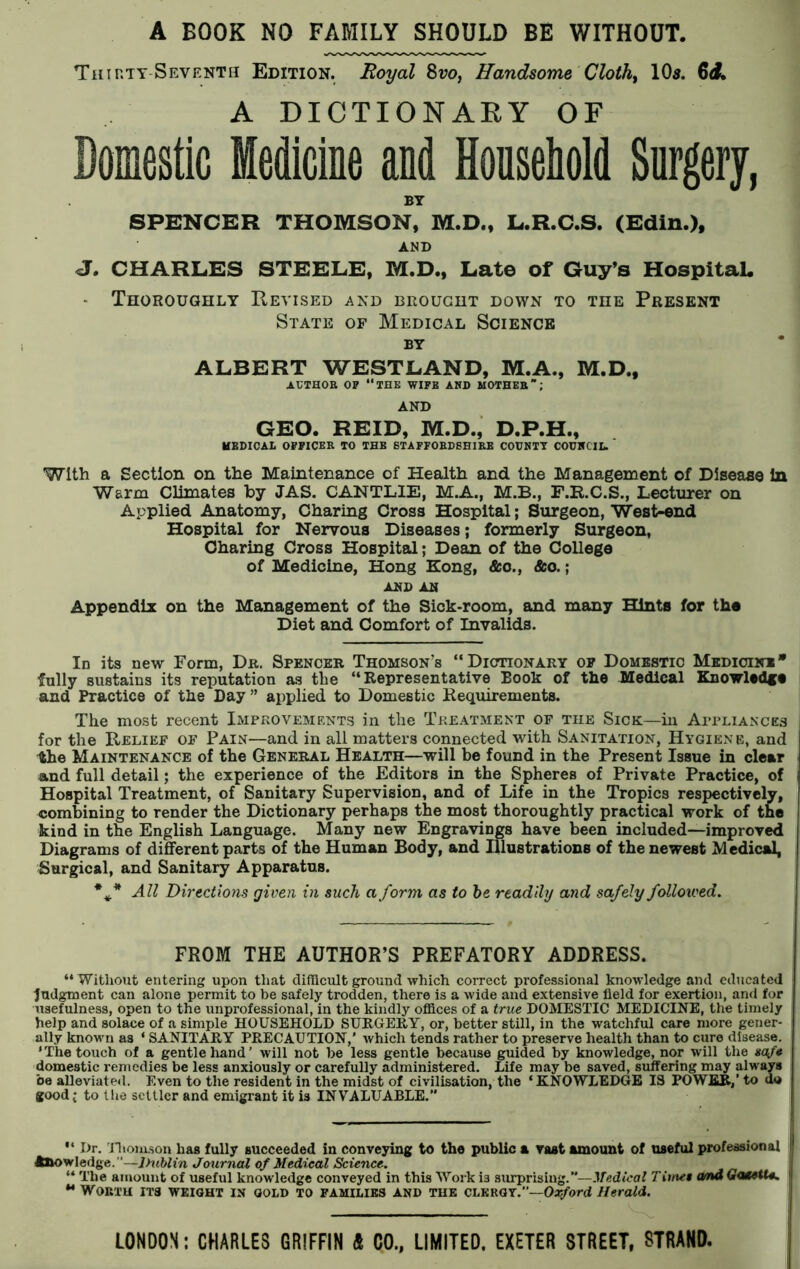 A BOOK NO FAMILY SHOULD BE WITHOUT. Tiur.TY-Seventh Edition. Royal 8vo, Handsome Cloth, 10s. 6<L A DICTIONARY OF Domestic Medicine and Household Surgery, BY SPENCER THOMSON, M.D., L.R.C.S. (Edin.), AND J. CHARLES STEELE, M.D., Late of Guy’s Hospital. Thoroughly Revised and brought down to the Present State of Medical Science by ALBERT WESTLAND, M.A., M.D., AUTHOR OF “THE WIFE AND MOTHER”; AND GEO. REID, M.D., D.P.H., MEDICAL OFFICER TO THE STAFFORDSHIRE COUNTY COUNCIL. With a Section on the Maintenance of Health and the Management of Disease In Warm Climates by JAS. CANTLIE, M.A., M.B., F.R.C.S., Lecturer on Applied Anatomy, Charing Cross Hospital; Surgeon, West-end Hospital for Nervous Diseases; formerly Surgeon, Charing Cross Hospital; Dean of the College of Medicine, Hong Kong, &o., &o.; AND AN Appendix on the Management of the Sick-room, and many Hints for the Diet and Comfort of Invalids. In its new Form, Dr. Spencer Thomson's “Dictionary of Domestic Medicine* fully sustains its reputation as the “Representative Eook of the Medical Knowlad** and Practice of the Day ” applied to Domestic Requirements. The most recent Improvements in the Treatment of the Sick—in Appliances for the Relief of Pain—and in all matters connected with Sanitation, Hygiene, and 4he Maintenance of the General Health—will be found in the Present Issue in clear and full detail; the experience of the Editors in the Spheres of Private Practice, of Hospital Treatment, of Sanitary Supervision, and of Life in the Tropics respectively, combining to render the Dictionary perhaps the most thoroughly practical work of the kind in the English Language. Many new Engravings have been included—improved Diagrams of different parts of the Human Body, and Illustrations of the newest Medical, Surgical, and Sanitary Apparatus. All Directions given in such a form as to he readily and safely followed. FROM THE AUTHOR’S PREFATORY ADDRESS. “Without entering upon that difficult ground which correct professional knowledge and educated Judgment can alone permit to be safely trodden, there is a wide and extensive field for exertion, and for usefulness, open to the unprofessional, in the kindly offices of a true DOMESTIC MEDICINE, the timely help and solace of a simple HOUSEHOLD SURGERY, or, better still, in the watchful care more gener- ally known as * SANITARY PRECAUTION,’ which tends rather to preserve health than to cure disease. ‘The touch of a gentle hand’ will not be less gentle because guided by knowledge, nor will the safe domestic remedies be less anxiously or carefully administered. Life may be saved, suffering may always be alleviated. Even to the resident in the midst of civilisation, the ‘KNOWLEDGE IS POWER,’ to do good j to the settler and emigrant it is INVALUABLE.’*  Dr. Thomson has fully succeeded in conveying to the public a vast amount of useful professional knowledge. —Jhiblin Journal of Medical Science. “ The amount of useful knowledge conveyed in this Work is surprising.”— Medical Timet andGa&tU. ** Worth its weight in gold to families and the clergy.”—Oxford Herald.