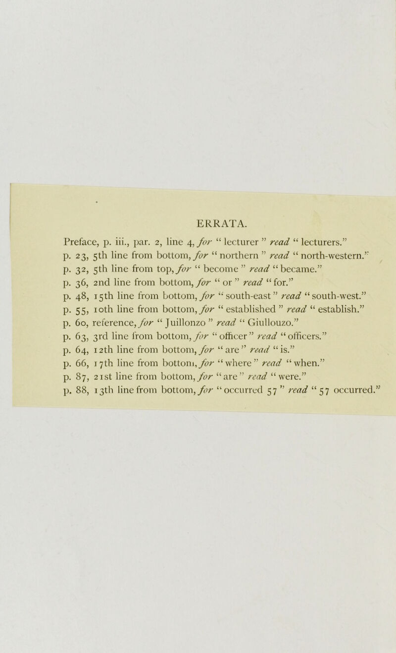 ERRATA. Preface, p. iii., par. 2, line 4, for “ lecturer ” read “ lecturers.” p. 23, 5th line from bottom, “ northern ” read “ north-western.’' p. 32, 5th line from top,^r “ become ” read “became.” p. 36, 2nd line from bottom,“ or ” read “for.” p. 48, 15th line from bottom,“ south-east” read “south-west.” p. 55, loth line from bottom, “ established ” read “ establish.” p. 60, reference,“ Juillonzo ” read “ Giullouzo.” p. 63, 3rd line from bottom,“othcer” 7-ead “officers.” p. 64, 12th line from bottom,“are” read “is.” p. 66, 17th line from bottom,^/' “where” read “when.” p. 87, 2ist line from bottom,“are” read “were.” p. 88, 13th line from bottom,“occurred 57 ” i‘ead “57 occurred.