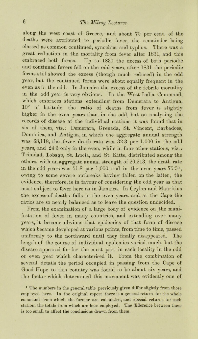 along the west coast of Greece, and about 70 per cent, of the deaths were attributed to periodic fever, the remainder being classed as common continued, synochus, and typhus. There was a great reduction in the mortality from fever after 1831, and this embraced both forms. Up to 1830 the excess of both periodic and continued fevers fell on the odd years, after 1831 the periodic forms still showed the excess (though much reduced) in the odd year, but the continued forms were about equally frequent in the even as in the odd. In Jamaica the excess of the febrile mortality in the odd year is very obvious. In the West India Command, which embraces stations extending’ from Demerara to Antigua, 10° of latitude, the ratio of deaths from fever is slightly higher in the even years than in the odd, but on analysing the records of disease at the individual stations it was found that in six of them, viz.: Demerara, Grenada, St. Vincent, Barbadoes, Dominica, and Antigua, in which the aggregate annual strength was 68,118, the fever death rate was 32’3 per 1,000 in the odd years, and 24’3 only in the even, v^hile in four other stations, viz.: Trinidad, Tobago, St. Lucia, and St. Kitts, distributed among the others, with an aggregate annual strength of 20,213, the death rate in the odd years was 51'8 per 1,000, and in the even years 75‘5^, owing to some severe outbreaks having fallen on the latter; the evidence, therefore, is in favour of considering the odd year as that most subject to fever here as in Jamaica. In Ceylon and Mauritius the excess of deaths falls in the even years, and at the Cape the ratios are so nearly balanced as to leave the question undecided. From the examination of a large body of evidence on the mani- festation of fever in many countries, and extending over many years, it became obvious that epidemics of that form of disease which became develo23ed at various jioints, from time to time, passed uniformly to the northward until they finally disappeared. The length of the course of individual epidemics varied much, but the disease appeared for far the most part in each locality in the odd or even year which characterised it. From the combination of several details the period occupied in passing from the Cape of Good Hope to this country was found to be about six years, and the factor which determined this movement was evidently one of ^ The numbers in the general table previously given differ slightly fi’om those einj)loyed here. In the original report there is a general return for the whole command £i*om which the former are calcidated, and sj^ecial returns for each station, the totals from which are here employed. The difference between these is too small to affect the conclusions drawn from them.