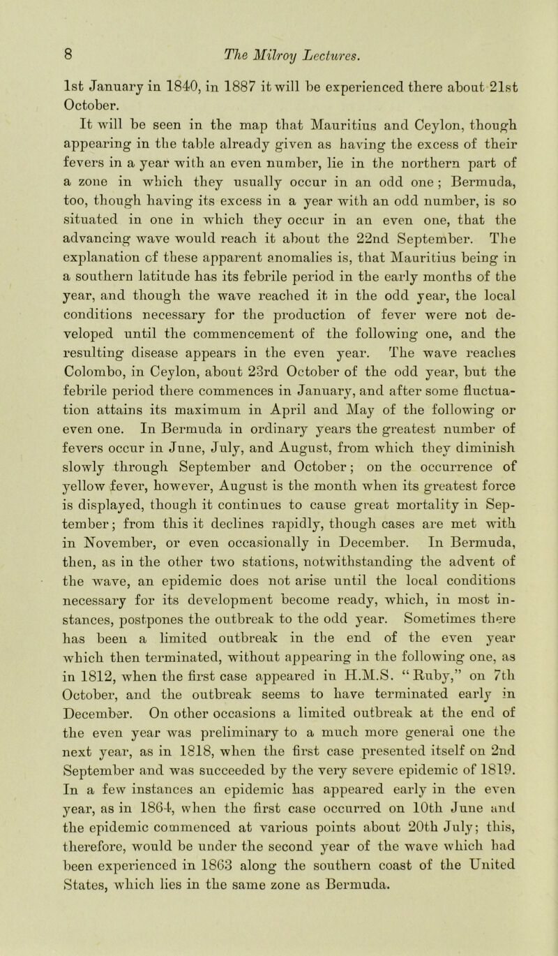 1st January in 1840, in 1887 it will be experienced there about 21st October. It will be seen in the map that Mauritius and Ceylon, thon^-b appearing in the table already given as having the excess of their fevers in a year with an even number, lie in the northern pai’t of a zone in which they usually occur in an odd one ; Bermuda, too, though having its excess in a year with an odd number, is so situated in one in which they occur in an even one, that the advancing wave would reach it about the 22nd September, The explanation of these apparent anomalies is, that Mauritius being in a southern latitude has its febrile period in the early months of the year, and though the wave reached it in the odd year, the local conditions necessary for the production of fever were not de- veloped until the commencement of the following one, and the resulting disease appears in the even year. The wave reaches Colombo, in Ceylon, about 23rd October of the odd year, but the febrile period there commences in January, and after some fluctua- tion attains its maximum in April and May of the following or even one. In Bermuda in ordinary years the greatest number of fevers occur in June, July, and August, from which they diminish slowly through September and October; on the occurrence of yellow fever, however, August is the month when its greatest force is displayed, though it continues to cause great mortality in Sep- tember; from this it declines rapidly, though cases are met with in November, or even occasionally in December. In Bermuda, then, as in the other two stations, notwithstanding the advent of the wave, an epidemic does not arise until the local conditions necessary for its development become ready, which, in most in- stances, postpones the outbreak to the odd year. Sometimes there has been a limited outbreak in the end of the even year which then terminated, without api^earing in the following one, as in 1812, when the first case appeared in H.M.S. “ Buby,” on 7th October, and the outbreak seems to have terminated early in December. On other occasions a limited outbreak at the end of the even year was preliminary to a much more general one the next year, as in 1818, when the first case presented itself on 2nd September and was succeeded by the very severe epidemic of 1819. In a few instances an epidemic has appeared early in the even year, as in 1864, when the first case occurred on lOth June and the epidemic commenced at various points about 20th July; this, therefore, would be under the second year of the wave which had been experienced in 1863 along the southern coast of the United States, which lies in the same zone as Bermuda.