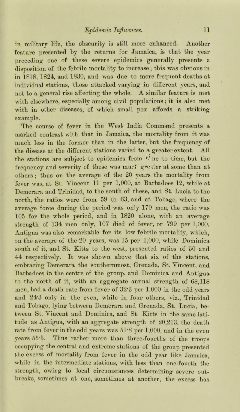 in military life, the obscurity is still more enhanced. Another feature presented by the returns for Jamaica, is that the year preceding one of these severe epidemics generally presents a disposition of the febrile mortality to increase; this was obvious in in 1818, 1824, and 1830, and was due to more frequent deaths at individual stations, those attacked varying in different years, and not to a general rise affecting the whole. A similar feature is met with elsewhere, especially among civil populations ; it is also met with in other diseases, of which small pox affords a striking- example. The course of fever in the West India Command presents a marked contrast with that in Jamaica, the mortality from it was much less in the former than in the latter, but the frequency of the disease at the different stations varied to a greater extent. All the stations are subject to epidemics from C ue to time, but the frequency and severity of these was muct g^e i^er at some than at others ; thus on the average of the 20 years the mortality from fever was, at St. Vincent 11 per 1,000, at Barbadoes 12, while at Demerara and Trinidad, to the south of these, and Sfc. Lucia to the north, the ratios were from 59 to 63, and at Tobago, where the average force during the period was only 170 men, the ratio was 105 for the whole period, and in 1820 alone, with an average strength of 134 men only, 107 died of fever, or 799 per 1,000. Antip-ua was also remarkable for its low febrile mortalitv, which, on the average of the 20 years, was 15 per 1,000, while Dominica south of it, and St. Kitts to the west, presented ratios of 50 and 44 respectively. It was shown above that six of the stations, embracing Demerara the southernmost, Grenada, St. Vincent, and Barbadoes in the centre of the group, and Dominica and Antigua to the north of it, with an aggregate annual strength of 68,118 men, had a death rate from fever of 32’3 per 1,000 in the odd years and 24’3 only in the even, while in four others, viz., Trinidad and Tobago, lying between Demerara and Grenada, St. Lucia, be- tween St. Vincent and Dominica, and St. Kitts in the same lati- tude as Antigua, with an aggregate strength of 20,213, the death rate from fever in the odd years was 51‘8 per 1,000, and in the even years 55‘5. Thus rather more than three-fourths of the troops occupying the central and extreme stations of the group presented the excess of mortality from fever in the odd year like Jamaica, while in the intermediate stations, with less than one-fourth the strength, owing to local circumstances determining severe out- breaks. sometimes at one, sometimes at another, the excess has