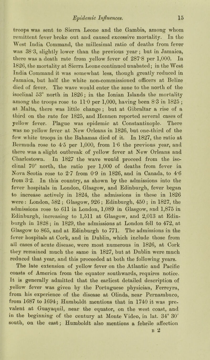 troops was sent to Sierra Leone and the Gambia, among whom remittent fever broke out and caused excessive mortality. In the West India Command, the millesimal ratio of deaths from fever was 38‘3, slightly lower than the previous year ; but in Jamaica, there was a death rate from yellow fever of 287‘8 per 1,000. In 1826, the mortality at Sierra Leone continued unabated; in the West India Command it w^as somewhat less, though greatly reduced in Jamaica, bat half the white non-commissioned oflB.cers at Belize died of fever. The wave would enter the zone to the north of the isoclinal 53° north in 1826 ; in the Ionian Islands the mortality among the troops rose to ll'O per 1,000, having been 8'3 in 1825 ; at Malta, there was little change ; but at Gibraltar a rise of a third on the rate for 1825, and Hennen reported several cases of yellow fever. Plague was epidemic at Constantinople. There was no yellow fever at New Orleans in 1826, but one-third of the few white troops in the Bahamas died of it. In 1827, the ratio at Bermuda rose to 4'5 per 1,000, from 1'6 the previous year, and there was a slight outbreak of yellow fever at New Orleans and Charlestown. In 1827 the wave would proceed from the iso- clinal 70° north, the ratio per 1,000 of deaths from fever in Nova Scotia rose to 2’7 from 0'9 in 1826, and in Canada, to 4'6 from 3'2. In this country, as shown by the admissions into the fever hospitals in London, Glasgow, and Edinburgh, fever began to increase actively in 1824, the admissions in these in 1826 were : London, 582 ; Glasgow, 926 ; Edinburgh, 450 ; in 1827, the admissions rose to 611 in London, 1,089 in Glasgow, and 1,875 in Edinburgh, increasing to 1,511 at Glasgow, and 2,013 at Edin- burgh in 1828 ; in 1829, the admissions at London fell to 472, at Glasgow to 865, and at Edinburgh to 771. The admissions in the fever hospitals at Cork, and in Dublin, which include those from all cases of acute disease, were most numerous in 1826, at Cork they remained much the same in 1827, but at Dublin were much reduced that year, and this proceeded at both the following years. The late extension of yellow fever on the Atlantic and Pacific coasts of America from the equator southwards, requires notice. It is generally admitted that the earliest detailed description of yellow fever was given by the Portuguese physician, Ferreyra, from his experience of the disease at Olinda, near Pernambuco, from 1687 to 1694; Humboldt mentions that in 1740 it was pre- valent at Guayaquil, near the equator, on the west coast, and in the beginning of the century at Monte Video, in lat. 34° 30' south, on the east; Humboldt also mentions a febrile affection B 2