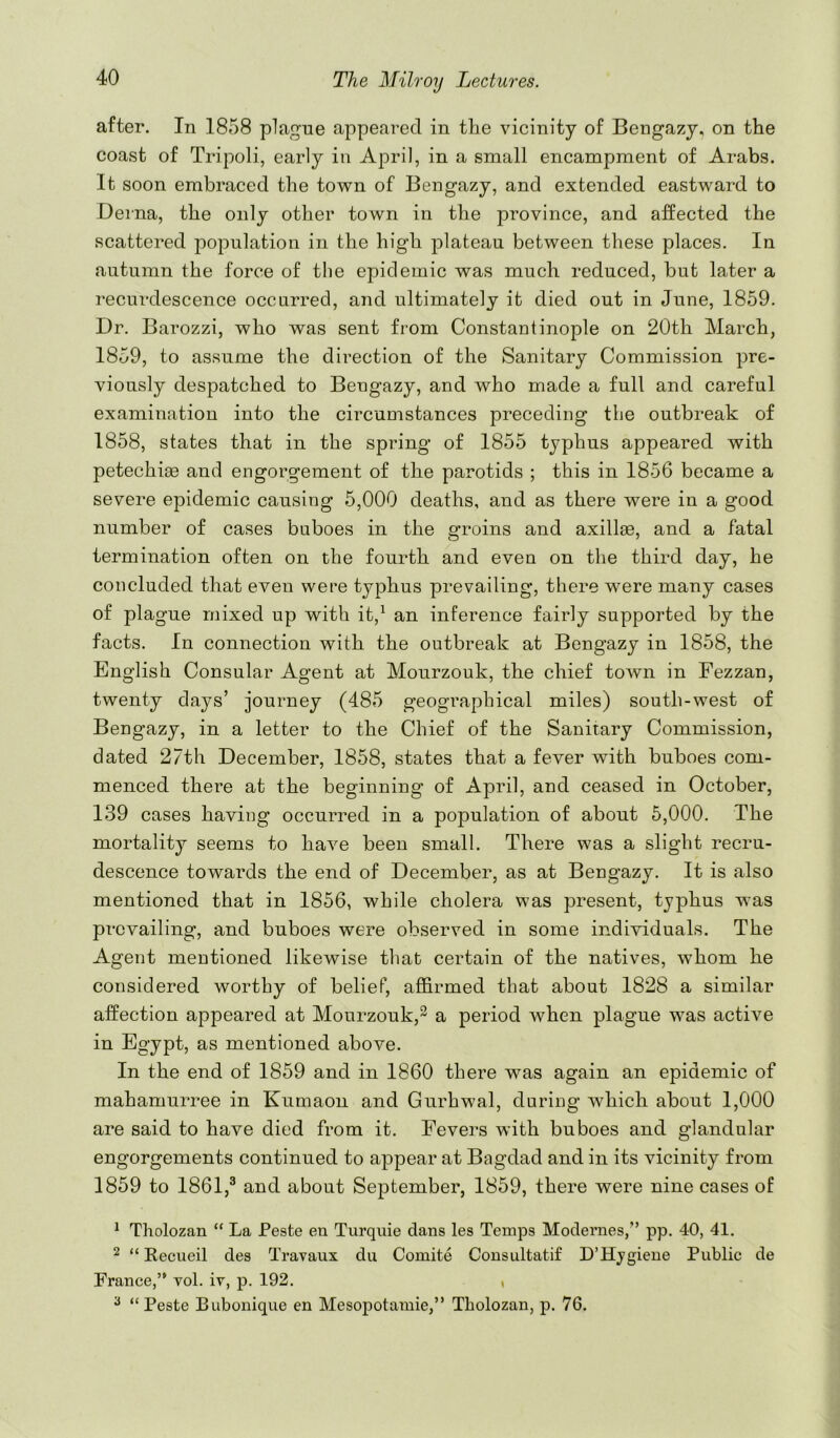 after. In 1858 plague appeared in the vicinity of Bengazj, on the coast of Tripoli, early in April, in a small encampment of Arabs. It soon embraced the town of Bengazy, and extended eastward to Deina, the only other town in the province, and affected the scattered population in the high plateau between these places. In autumn the force of tlie epidemic was much reduced, but later a recurdescence occurred, and ultimately it died out in June, 1859. Dr. Barozzi, who was sent from Constantinople on 20th March, 1859, to assume the direction of the Sanitary Commission pre- viously despatched to Bengazy, and who made a full and careful examination into the circumstances preceding the outbreak of 1858, states that in the spring of 1855 typhus appeared with petechiae and engorgement of the parotids ; this in 1856 became a severe epidemic causing 5,000 deaths, and as there were in a good number of cases buboes in the groins and axillae, and a fatal termination often on the fourth and even on the third day, he concluded that even were typhus prevailing, there w^ere many cases of plague mixed up with it,^ an inference fairly supported by the facts. In connection with the outbreak at Bengazy in 1858, the English Consular Agent at Mourzouk, the chief town in Fezzan, twenty days’ journey (485 geographical miles) south-west of Bengazy, in a letter to the Chief of the Sanitary Commission, dated 27th December, 1858, states that a fever with buboes com- menced there at the beginning of April, and ceased in October, 139 cases having occurred in a population of about 5,000. The mortality seems to have been small. There was a slight recru- descence towards the end of December, as at Bengazy. It is also mentioned that in 1856, while cholera was present, typhus was prevailing, and buboes were observed in some individuals. The Agent mentioned likewise that certain of the natives, whom he considered worthy of belief, affirmed that about 1828 a similar affection appeared at Mourzouk,^ a period when plague was active in Egypt, as mentioned above. In the end of 1859 and in 1860 there was again an epidemic of mahamurree in Kumaon and Gurhwal, during which about 1,000 are said to have died from it. Fevers with buboes and glandular engorgements continued to appear at Bagdad and in its vicinity from 1859 to 1861,^ and about September, 1859, there were nine cases of ^ Tholozan “ La Peste en Turquie dans les Temps Modernes,” pp. 40, 41. 2 “ Kecueil des Travaux du Comite Consultatif D’Hjgieue Public de France,” vol. iv, p. 192. , ^ “Peste Bubonique en Mesopotamie,” Tholozan, p. 76.