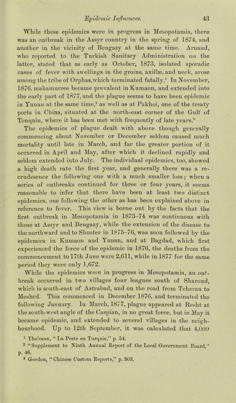 While these epidemics were in prog-ress in Mesopotamia, tliere was an outbreak in the Assyr country in the spring of 1874, nnd another in the vicinity of Bengazy at the same time. Ariiaud, who reported to the Turkish Sanitary Administration on the latter, stated that as early as October, 1873, isolated sporadic cases of fever with swellings in the groins, axillm, and neck, arose among the tribe of Orphas,which terminated fatally.^ In November, 1876, mahamurree became prevalent inKumaon, and extended into the early part of 1877, and the plague seems to have been epidemic in Yunan at the same time,^ as well as at Pakhoi, one of the treaty ports in Cliina, situated at the north-east corner of the Gulf of Tonquin, where it has been met with frequently of late years.^ The epidemics of plague dealt with above though generally commencing about November or December seldom caused much mortality until late in March, and far the greater portion of it occurred in April and May, after which it declined rapidly and seldom extended into July. The individual epidemics, too, showed a high death rate the first year, and generally there was a re- crudesence the following one with a much smaller loss; when a series of outbreaks continued for three or four years, it seems reasonable to infer that there have been at least two distinct epidemics, one following the other as has been explained above in reference to fever. This view is borne out by the facts that the first outbreak in Mesopotamia in 1873-74 was continuous with those at Assyr and Bengazy, while the extension of the disease to the northward and to Shuster in 1875-76, was soon followed by the epidemics in Kumaon and Yunan, and at Bagdad, which first experienced the force of the epidemic in 1876, the deaths from the commencement to 17th June were 2,611, while in 1877 for the same period they were only 1,672. While the epidemics were in progress in Mesopotamia, an out- break occurred in two villages four leagues south of Sharoud, which is south-east of Astrabad, and on the road from Teheran to Meshed. This commenced in December 1876, and terminated the following January. In March, 1877, plague appeared at Resht at the south-west angle of the Caspian, in no great force, but in May it became epidemic, and extended to several villages in the neigh- bourhood. Up to 12th September, it was calculated that 4,000 ^ Tholozan, “ La Peste en Turquie,” p. 54. 2 “Supplement to Ninth Annual Report of the Local Government Poarcl,” p. 46. ^ Gordon, “ Chinese Custom Reports,” p. 303.