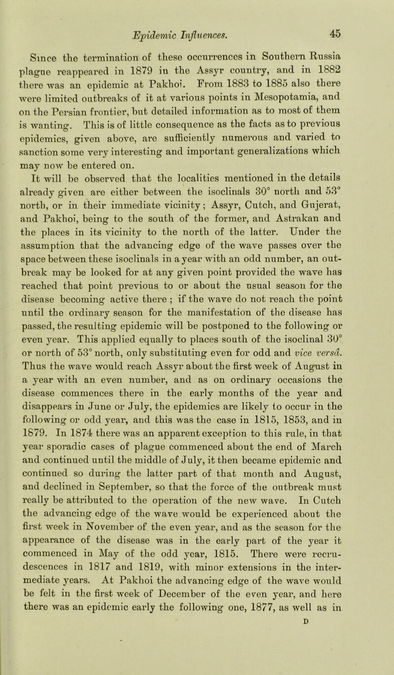 Since tlie termination of these occurrences in Southern Russia plagne reappeared in 1879 in the Assyr country, and in 1882 there was an epidemic at Pakhoi. From 1883 to 1885 also there were limited outbreaks of it at various points in Mesopotamia, and on the Persian frontier, but detailed information as to most of them is wanting. This is of little consequence as the facts as to previous epidemics, given above, are sufficiently numerous and varied to sanction some very interesting and important generalizations which may now be entered on. It will be observed that the localities mentioned in the details already given are either between the isoclinals 30° north and 53° north, or in their immediate vicinity; Assyr, Cutch, and Gujerat, and Pakhoi, being to the south of the former, and Astrakan and the places in its vicinity to the north of the latter. Under the assumption that the advancing edge of the wave passes over the space between these isoclinals in a year with an odd number, an out- break may be looked for at any given point provided the wave has reached that point previous to or about the usual season for the disease becoming active there ; if the wave do not reach the point until the ordinary season for the manifestation of the disease has passed, the resulting epidemic will be postponed to the following or even year. This applied equally to places south of the isoclinal 30° or north of 53° north, only substituting even for odd and vice versa. Thus the wave would reach Assyr about the first week of August in a year with an even number, and as on ordinary occasions the disease commences there in the early months of the year and disappears in June or July, the epidemics are likely to occur in the following or odd year, and this was the case in 1815, 1853, and in 1879. In 1874 there was an apparent exception to this rule, in that year sporadic cases of plague commenced about the end of March and continued until the middle of July, it then became epidemic and continued so during the latter part of that month and August, and declined in September, so that the force of the outbreak must really be attributed to the operation of the new wave. In Cutch the advancing edge of the wave would be experienced about the first week in ISTovember of the even year, and as the season for the appearance of the disease was in the early part of the year it commenced in May of the odd year, 1815. There were recru- descences in 1817 and 1819, with minor extensions in the inter- mediate years. At Pakhoi the advancing edge of the wave would be felt in the first week of December of the even year, and here there was an epidemic early the following one, 1877, as well as in D