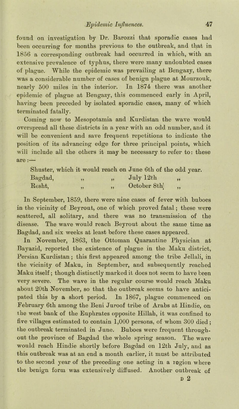 fonud on investigation by Dr. Barozzi that sporadic cases had been occninnng for months previous to the outbreak, and that in 1856 a corresponding outbreak had occurred in which, with an extensive prevalence of typhus, there were many undoubted cases of plague. While the epidemic was prevailing at Bengazy, there was a considerable number of cases of benign plague at Mourzouk, nearly 500 miles in the interior. In 1874 there was another epidemic of plague at Bengazy, this commenced early in April, having been preceded by isolated sporadic cases, many of which terminated fatally. Coming now to Mesopotamia and Kurdistan the wave would overspread all these districts in a year with an odd number, and it will be convenient and save frequent repetitions to indicate the position of its advancing edge for three principal points, which will include all the others it may be necessary to refer to: these are :— Shuster, which it would reach on June 6th of the odd year. Bagdad, ,, „ Ju-lj 12th „ Besht, „ „ October 8th] ,, In September, 1859, there were nine cases of fever with buboes in the vicinity of Beyrout, one of which proved fatal; these were scattered, all solitary, and there was no transmission of the disease. The wave would reach Beyrout about the same time as Bagdad, and six weeks at least before these cases appeared. In November, 1863, the Ottoman Quarantine Physician at Bayazid, reported the existence of plague in the Maku district, Persian Kurdistan; this first appeared among the tribe Jellali, in the vicinity of Maku, in September, and subsequently reached Maku itself; though distinctly marked it does not seem to have been very severe. The wave in the regular course would reach Maku about 20th November, so that the outbreak seems to have antici- pated this by a short period. In 1867, plague commenced on February 6th among the Beni Juroof tribe of Arabs at Hindie, on the west bank of the Euphrates opposite Hillah, it was confined to five villages estimated to contain 1,000 persons, of whom 300 died ; the outbreak terminated in June. Buboes were frequent through- out the province of Bagdad the whole spring season. The wave would reach Hindie shortly before Bagdad on 12th July, and as this outbreak was at an end a month earlier, it must be attributed to the second year of the preceding one acting in a region where the benign form was extensively diffused. Another outbreak of D 2