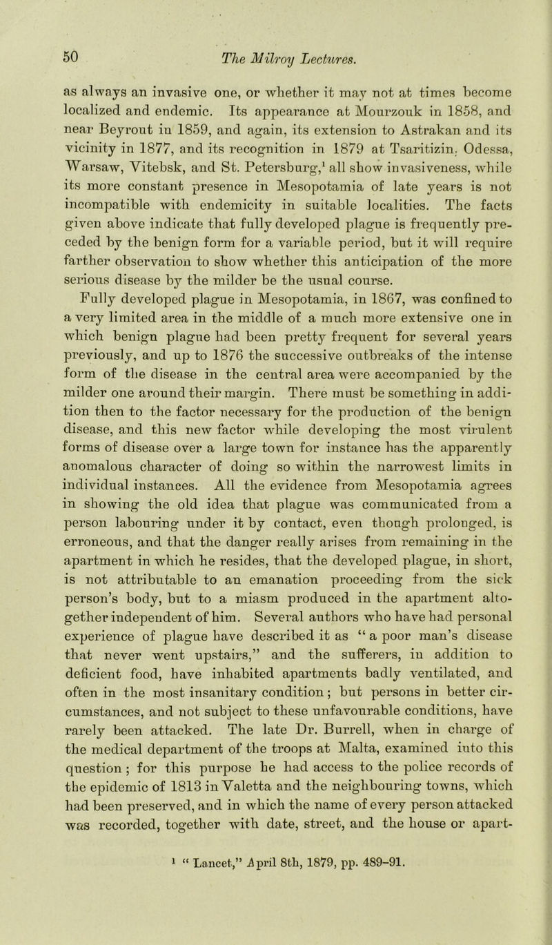 as always an invasive one, or whether it may not at times become localized and endemic. Its appearance at Monrzouk in 1858, and near Beyrout in 1859, and again, its extension to Astrakan and its vicinity in 1877, and its recognition in 1879 at Tsaritizin. Odessa, Warsaw, Vitebsk, and St. Petersburg,* all show invasiveness, while its more constant presence in Mesopotamia of late years is not incompatible with endemicity in suitable localities. The facts given above indicate that fully developed plague is frequently pre- ceded by the benign form for a variable period, but it will require farther observation to show whether this anticipation of the more serious disease by the milder be the usual course. Fully developed plague in Mesopotamia, in 1867, was confined to a very limited area in the middle of a much more extensive one in which benign plague had been pretty frequent for several years previously, and up to 1876 the successive outbreaks of the intense form of the disease in the central area were accompanied by the milder one around their margin. There must be something in addi- tion then to the factor necessary for the production of the benign disease, and this new factor while developing the most virulent forms of disease over a large town for instance has the apparently anomalous character of doing so within the narrowest limits in individual instances. All the evidence from Mesopotamia agrees in showing the old idea that plague was communicated from a person labouring under it by contact, even though prolonged, is erroneous, and that the danger really arises from remaining in the apartment in which he resides, that the developed plague, in short, is not attributable to an emanation proceeding from the sick person’s body, but to a miasm produced in the apartment alto- gether independent of him. Several authors who have had personal experience of plague have described it as “ a poor man’s disease that never went upstairs,” and the sufferers, in addition to deficient food, have inhabited apartments badly ventilated, and often in the most insanitary condition; but persons in better cir- cumstances, and not subject to these unfavourable conditions, have rarely been attacked. The late Dr. Burrell, when in charge of the medical department of the troops at Malta, examined into this question ; for this purpose he had access to the police records of the epidemic of 1813 inValetta and the neighbouring towns, which had been preserved, and in which the name of every person attacked was recorded, together with date, street, and the house or apart- * “ Lancet,” ^pril 8th, 1879, pp. 489-91.