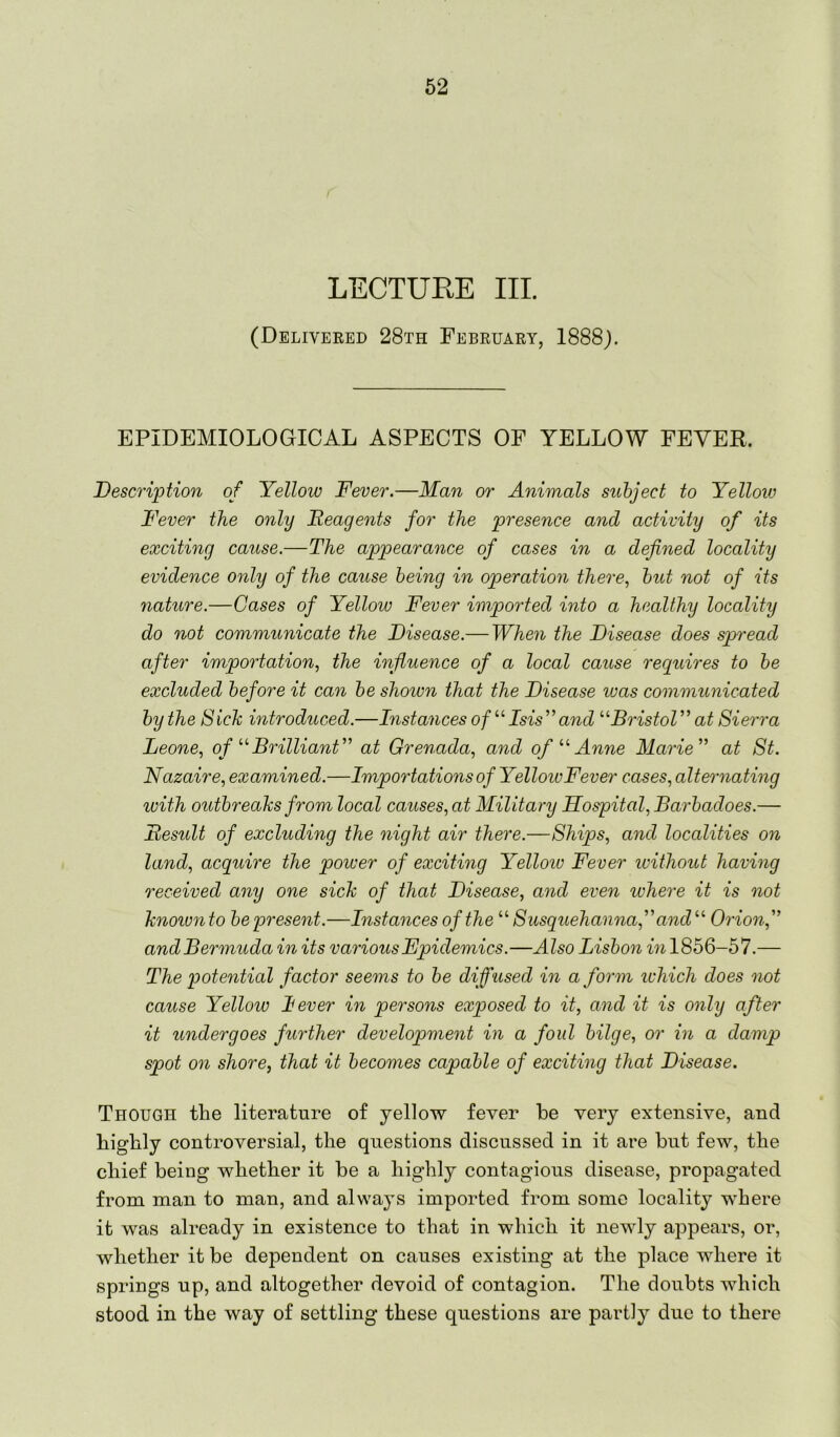 LECTUEE III. (Delivered 28th February, 1888). EPIDEMIOLOGICAL ASPECTS OF YELLOW FEVER. Description of Yellow Fever.—Man or Animals subject to Yelloiv Fever the only Reagents for the presence and activity of its exciting cause.—The appearance of cases in a defined locality evidence only of the cause being in operatio7i there., but not of its nature.—Gases of Yellow Fever imported into a healthy locality do not communicate the Disease.— Whe^i the Disease does spn'ead after importation, the influence of a local cause requires to be excluded before it can be shown that the Disease was communicated by the Sick introduced.—Instances of ’‘Msis”and ’‘DristoV' at Sierra Leone, ofBrilliant'’ at Grenada, and ofAnne Marie” at St. Nazaire, examined.—Impoidations of YelloivFever cases, alternating with outbreaks from local causes, at Military Hospital, Bai'badoes.— Result of excluding the night air there.—Ships, and localities on land, acquire the power of exciting Yellow Fever ivithout having received any one sick of that Disease, and even where it is not knoiunto be present.—Instances of the Susquehanna,” and'’' Orion,” and Bermuda in its various Epidemics.—Also Lisbo^i Mi 1856-57.— The potential factor see^ns to be diffused in a form ichich does 7iot cause Yellow lever in pei'sons exposed to it, and it is only after it undergoes fuodher developme^it in a foul bilge, or in a damp spot on shore, that it becomes capable of exciting that Disease. Though the literature of yellow fever be very extensive, and highly controversial, the questions discussed in it are but few, the chief being whether it be a highly contagious disease, propagated from man to man, and always imported from some locality where it was already in existence to that in which it newly aiDpears, or, whether it be dependent on causes existing at the place where it springs up, and altogether devoid of contagion. The doubts which stood in the way of settling these questions are partly due to there