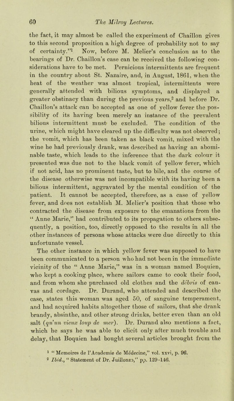 the fact, it may almost be called the experiment of Chaillon p^ives to this second proposition a high degree of probability not to say of certainty.”! Now, before M. Melier’s conclusion as to the bearings of Dr. Chaillon’s case can be received the following con- siderations have to be met. Pernicious intermittents are frequent in the country about St. Nazaire, and, in August, 1861, when the heat of the weather was almost tropical, intermittents were generally attended with bilious symptoms, and displayed a greater obstinacy than during the previous years,^ and before Dr. Chaillon’s attack can be accepted as one of yellow fever the pos- sibility of its having been merely an instance of the prevalent bilious intermittent must- be excluded. The condition of the urine, which might have cleared up the difficulty was not observed; the vomit, which has been taken as black vomit, mixed with the wine he had previously drank, was described as having an abomi- nable taste, which leads to the inference that the dark colour it presented was due not to the black vomit of yellow fever, which if uot acid, has no prominent taste, but to bile, and the course of the disease otherwise was not incompatible with its having been a bilious intermittent, aggravated by the mental condition of the patient. It cannot be accepted, therefore, as a case of yellow fever, and does not establish M. Melier’s position that those who contracted the disease from exposure to the emanations from the “ Anne Marie,” had contributed to its propagation to others subse- quently, a position, too, directly opposed to the results in all the other instances of persons whose attacks were due directly to this unfortunate vessel. The other instance in which yellow fever was supposed to have been eommunicated to a person who had not been in the immediate vicinity of the “ Anne Marie,” was in a woman named Boquien, who kept a cooking place, where sailors came to cook their food, and from whom she purchased old clothes and the debris of can- vas and cordage. Dr. Durand, who attended and described the case, states this woman was aged 50, of sanguine temperament, and had acquired habits altogether those of sailors, that she drank brandy, absinthe, and other strong drinks, better even than an old salt (quun vieux loup de mer). Dr. Durand also mentions a fact, which he says he was able to elicit only after much trouble and delay, that Boquien had bought several articles brought from the ^ ‘‘ Memoires de I’Academie de Medecine,” vol. xxvi, p. 96. 2 Ibid., “ Statement of Dr. Juillonzo,” pp. 129-146.