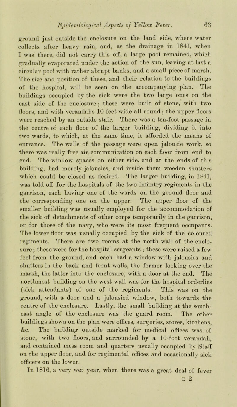 gromid just outside the enclosure on the land side, where water collects after heavy rain, and, as the drainage in 1841, when I was there, did not carry this off, a large pool remained, which gradually evaporated under the action of the sun, leaving at last a circular pool with rather abrupt banks, and a small piece of marsh. The size and position of these, and their relation to the buildings of the hospital, will be seen on the accompanying plan. The buildings occupied by the sick were the two large ones on the east side of the enclosure ; these were built of stone, with two floors, and with verandahs 10 feet wide all round ; the upper floors were reached by an outside stair. There was a ten-foot jiassage in the centre of each floor of the larger building, dividing it into two wards, to which, at the same time, it afforded the means of entrance. The walls of the passage were open jalousie work, so there was really free air communication on each floor from end to end. The window sjDaces on either side, and at the ends of this building, had merely jalousies, and inside them wooden shutters which could be closed as desired. The larger building, in 1841, was told off for the hospitals of the two infantry regiments in the garrison, each having one of the wards on the ground floor and the corresponding one on the upper. The upper floor of the smaller building was usually employed for the accommodation of the sick of detachments of other corps temporarily in the garrison, or for those of the nav}^, who were its most frequent occupants. The lower floor was usually occupied by the sick of the coloured i-egiments. There are two rooms at the north wall of the enclo- sure ; these were for the hospital sergeants ; these were raised a few feet from the ground, and each had a window with jalousies and shutters in the back and front walls, the former looking over the marsh, the latter into the enclosure, with a door at the end. The northmost building on the west v ail was for the hospital orderlies (sick attendants) of one of the regiments. This was on the ground, with a door and a jalousied window, both towards the centre of the enclosure. Lastly, the small building at the south- east angle of the enclosure was the guard room. The other buildings shown on the plan were offices, surgeries, stores, kitchens, &c. The building outside marked for medical offices was of stone, with two floors, and surrounded by a 10-foot verandah, and contained mess room and quarters usually occupied by Staff on the upper floor, and for regimental offices and occasionally sick officers on the lower. In 1816, a very wet year, when there was a great deal of fever E 2