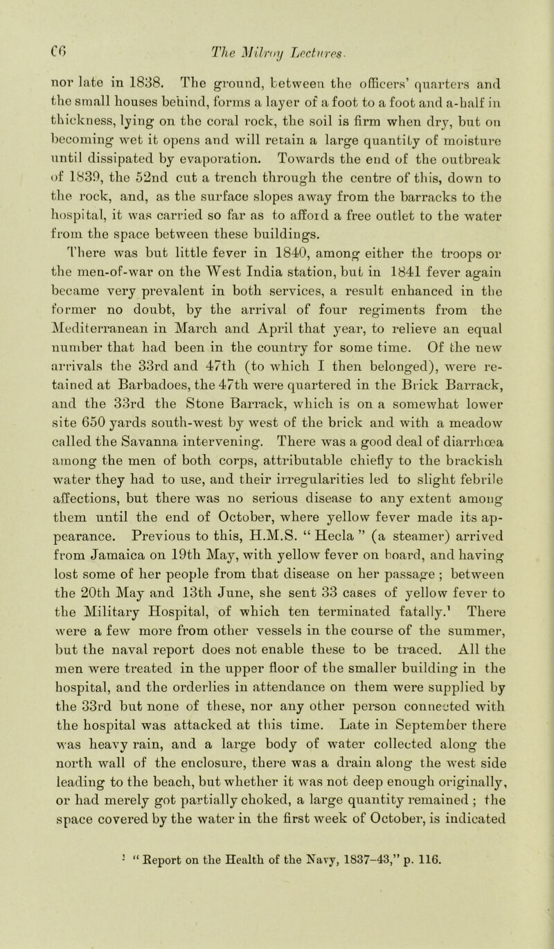 nor late in 1838. The ground, between the officers’ quarters and the small houses behind, forms a layer of a foot to a foot and a-half in thickness, lying on the coral rock, the soil is firm when dry, but on becoming wet it opens and will retain a large quantity of moisture until dissipated by evaporation. Towards the end of the outbreak of 1839, the 52nd cut a trench through the centre of this, down to the rock, and, as the surface slopes away from the barracks to the hospital, it was carried so far as to afford a free outlet to the water from the space between these buildings. There was but little fever in 1840, among either the troops or the men-of-war on the West India station, but in 1841 fever again became very prevalent in both services, a result enhanced in tlie former no doubt, by the arrival of four regiments from the Mediterranean in March and April that year, to relieve an equal number that had been in the country for some time. Of the new arrivals the 33rd and 47th (to which I then belonged), were re- tained at Barbadoes, the 47th were quartered in the Brick Barrack, and the 33rd the Stone Barrack, which is on a somev/hat lower site 650 yards south-west by west of the brick and with a meadow called the Savamia intervening. There was a good deal of diarrhoea among the men of both corps, attributable chiefly to the brackish water they had to use, and their irregularities led to slight febrile affections, but there was no serious disease to any extent among them until the end of October, where yellow fever made its ap- pearance. Previous to this, H.M.S. “ Hecla ” (a steamer) arrived from Jamaica on 19th May, with yellow fever on hoard, and having lost some of her people from that disease on her passage ; between the 20th May and 13th June, she sent 33 cases of yellow fever to the Military Hospital, of which ten terminated fatally.’ There were a few more from other vessels in the course of the summer, but the naval report does not enable these to be traced. All the men were treated in the upper floor of the smaller building in the hospital, and the orderlies in attendance on them were supplied by the 33rd but none of these, nor any other person connected with the hospital was attacked at this time. Late in September there was heavy rain, and a large body of water collected along the north wall of the enclosure, there was a drain along the west side leading to the beach, but whether it was not deep enough originally, or had merely got partially choked, a large quantity remained ; the space covered by the water in the first week of October, is indicated