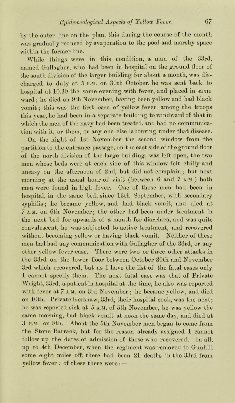 hy the oufer line on the plan, this during the course of the month was gradually reduced by evaporation to the pool and marshy space within the former line. While thino-s were in this condition, a man of the 33rd, named Gallagher, who had been in hospital on the ground floor of the south division of the larger building for about a month, was dis- charged to duty at 5 p.m. on 30th October, he was sent back to hospital at 10.30 the same evening with fever, and placed in same ward ; he died on 9th November, having been yellow and had black vomit; this was the first case of yellow fever among the troops this year, ho had been in a separate building to windward of that in which the men of the navy had been treated, and had no communica- tion with it, or them, or any one else labouring under that disease. On the night of 1st November the second window from, the partition to the entrance passage, on the east side of the ground floor of the north division of the large building, was left open, the two men whose beds were at each side of this window felt chilly and uneasy on the afternoon of 2nd, but did not complain; but next morning at the usual hour of visit (between 6 and 7 a.m.) both men were found in high fever. One of these men had been in hospital, in the same bed, since 13th September, with secondary syphilis; he became yellow, and had black vomit, and died at 7 A.M. on 6th Norember; the other had been under treatment in the next bed for upwards of a month for diarrhoea, and was quite convalescent, he was subjected to active treatment, and recovered without becoming yellow or having black vomit. Neither of these men had had any communication with Gallagher of the 33rd, or any other yellow fever case. There were two or three other attacks in the 33rd on the lower floor between October 30th and November 3rd which recovered, but as 1 have the list of the fatal cases only 1 cannot specify them. The next fatal case was that of Private Wright, 33rd, a patient in hospital at the time, he also was reported with fever at 7 a.m. on 3rd November ; he became yellow, and died on 10th. Private Kershaw, 33rd, their hospital cook, was the next; he was reported sick at 5 a.ji. of 5th November, he was yellow the same morning, had black vomit at noon the same day, and died at 3 P.M. on 8th. About the 5th November men began to come from the Stone Barrack, but for the reason already assigned I cannot follow up the dates of admission of those who recovered. In all, up to 4th December, when the regiment was removed to Gnnhill some eight miles off, there had been 21 deaths in the 33rd from yellow fever : of these there were :—