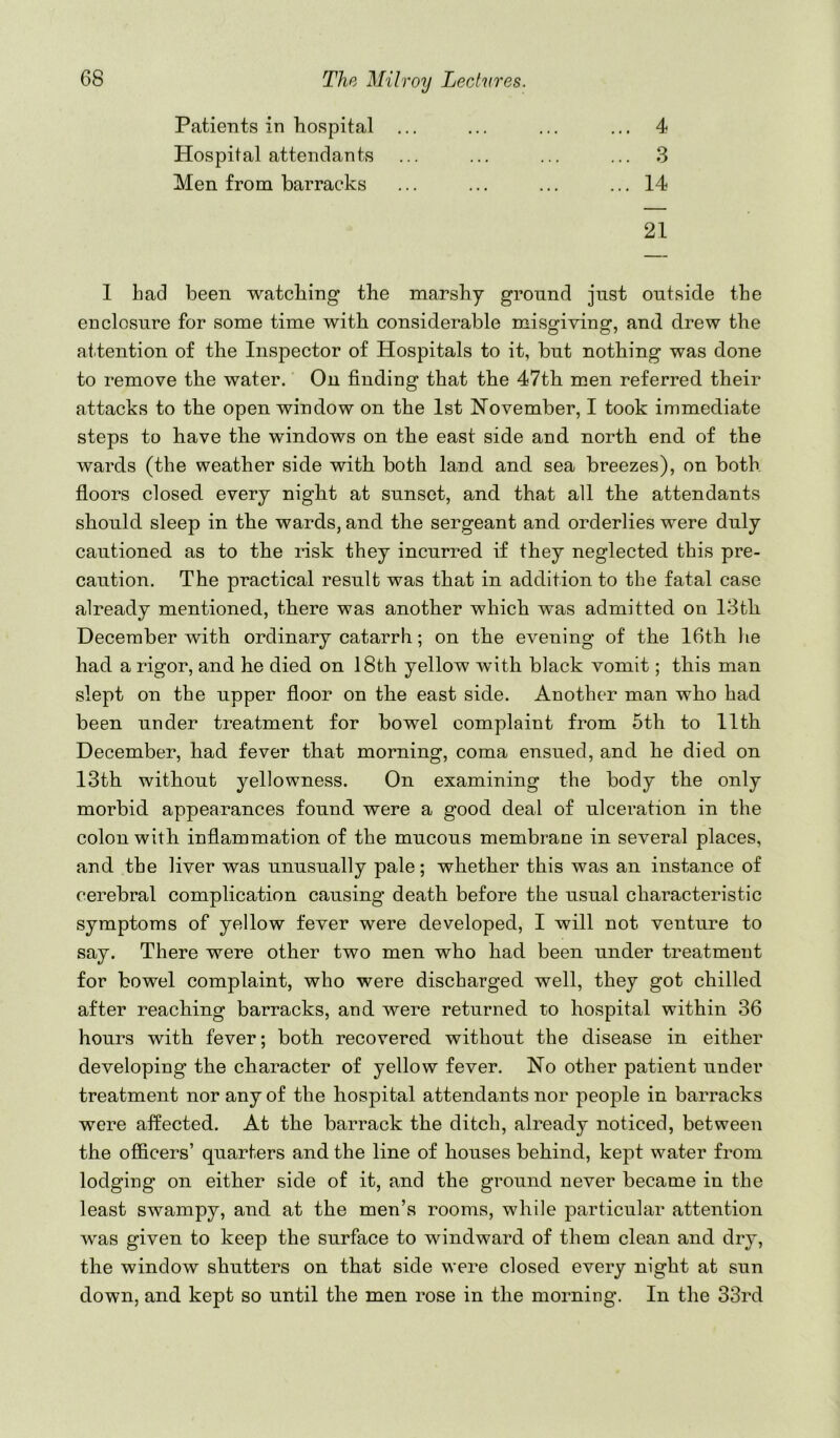 Patients in hospital ... 4 Hospital attendants 3 Men from barracks 14 21 1 had been watching the marshy ground just outside the enclosure for some time with considerable misgiving, and drew the attention of the Inspector of Hospitals to it, but nothing was done to remove the water. On finding that the 47th men referred their attacks to the open window on the 1st November, I took immediate steps to have the windows on the east side and north end of the wards (the weather side with both land and sea breezes), on both floors closed every night at sunset, and that all the attendants should sleep in the wards, and the sergeant and orderlies were duly cautioned as to the risk they incurred if they neglected this pre- caution. The practical result was that in addition to the fatal case already mentioned, there was another which was admitted on 18th December with ordinary catarrh; on the evening of the 16th he had a rigor, and he died on 18th yellow with black vomit; this man slept on the upper floor on the east side. Another man who had been under treatment for bowel complaint from 5th to 11th December, had fever that morning, coma ensued, and he died on 13th without yellowness. On examining the body the only morbid appearances found were a good deal of ulceration in the colon with inflammation of the mucous membrane in several places, and the liver was unusually pale; whether this was an instance of cerebral complication causing death before the usual characteristic symptoms of yellow fever were developed, I will not venture to say. There were other two men who had been under treatment for bowel complaint, who were discharged well, they got chilled after reaching barracks, and were returned to hospital within 36 hours with fever; both recovered without the disease in either developing the character of yellow fever. No other patient under treatment nor any of the hospital attendants nor people in barracks were affected. At the barrack the ditch, already noticed, between the ofiicers’ quarters and the line of houses behind, kept water from lodging on either side of it, and the ground never became in the least swampy, and at the men’s rooms, while particular attention was given to keep the surface to windward of them clean and dry, the window shutters on that side were closed every night at sun down, and kept so until the men rose in the morning. In the 33rd