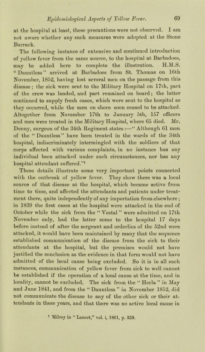 at tlie hospital at least, these precailtions were not observed. I am not aware whether any such measures were adopted at the Stone Barrack. The followincT instance of extensive and continued introduction O of yellow fever from the same source, to the hospital at Barbadoes, may be added here to complete the illustration. H.M.S. “ Dauntless ” arrived at Barbadoes from St. Thomas on 16th November, 1852, having lost several men on the passage from this disease ; the sick were sent to the Military Hospital on 17th, j^art of the crew was landed, and part remained on board; the latter continued to supply fresh cases, which were sent to the hospital as they occun’ed, while the men on shore soon ceased to be attacked. Altogether from November 17th to January 5th, 157 officers and men were treated in the Military Hospital, where 65 died. Mr. Denny, surgeon of the 34th Regiment states :—“ Although 61 men of the “Dauntless” have been treated in the wards of the 34th hospital, indiscriminately intermingled with the soldiers of that corps affected with various complaints, in no instance has any individual been attacked under such circumstances, nor has any hospital attendant suffered.”^ These details illustrate some very important points connected with the outbreak of yellow fever. They show there was a local som’ce of that disease at the hospital, which became active from time to time, and affected the attendants and patients under treat- ment there, quite independently of any importation from elsewhere ; in 1839 the first cases at the hospital were attacked in the end of October while the sick from the “ Vestal ” were admitted on 17th November only, had the latter come to the hospital 17 days before instead of after the sergeant and orderlies of the 52nd were attacked, it would have been maintained by many that the sequence established communication of the disease from the sick to their attendants at the hospital, but the premises would not have jastified the conclusion as the evidence in that form would not have admitted of the local cause being excluded. So it is in all such instances, communication of yellow fever from sick to well cannot be established if the operation of a local cause at the time, and in locality, cannot be excluded. The sick from the “ Hecla ” in May and June 1841, and from the “ Dauntless ” in November 1852, did not communicate the disease to any of the other sick or their at- tendants in these years, and that there was no active local cause in ^ Milroj in “ Lancet,” vol. i, 1861, p. 358.