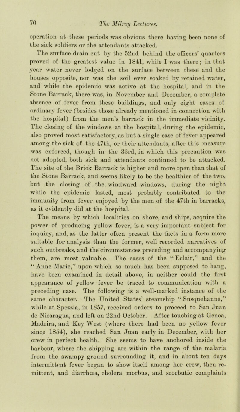 operation at these periods was obvious there having been none of the sick soldiers or the attendants attacked. The surface drain cut by the 52nd beliind the officers’ quarters proved of the greatest value in 1841, while I was there; in that year water never lodged on the surface between these and the houses oj^posite, nor was the soil ever soaked by retained water, and while the epidemic was active at the hospital, and in the Stone Barrack, there was, in November and December, a complete absence of fever from these buildings, and only eight cases of ordinary fever (besides those already mentioned in connection with the hospital) from the men’s barrack in the immediate vicinity. The closing of the windows at the hospital, during the epidemic, also proved most satisfactory, as but a single case of fever appeared among the sick of the 47th, or their attendants, after this measure was enforced, though in the 33rd, in which this precaution was not adopted, both sick and attendants continued to be attacked. The site of the Brick Barrack is higher and more open than that of the Stone Barrack, and seems likely to be the healthier of the two, but the closing of the windward windows, during the night while the epidemic lasted, most probably contributed to the immunity from fever enjoyed by the men of the 47th in barracks, as it evidently did at the hospital. The means by which localities on shore, and ships, acquire the power of producing yellow fever, is a very important subject for inquiry, and, as the latter often present the facts in a form more suitable for analysis than the former, well recorded narratives of such outbreaks, and the circumstances preceding and accompanying them, are most valuable. The cases of the “Eclair,” and the “ Anne Marie,” upon which so much has been supposed to hang, have been examined in detail above, in neither could the first appearance of yellow fever be traced to communication with a preceding case. The following is a well-marked instance of the same character. The United States’ steamship “Susquehanna,” while at Spezzia, in 1857, received orders to proceed to San Juan de Nicaragua, and left on 22nd October. After touching at Grenoa, Madeira, and Key West (where there had been no yellow fever since 1854), she reached San Juan early in December, w ith her crew in perfect health. She seems to have anchored inside the harbour, where the shipping are within the range of the malaria from the swampy ground surrounding it, and in about ten days intermittent fever began to show itself among her crew, then re- mittent, and diarrhoea, cholera morbus, and scorbutic complaints