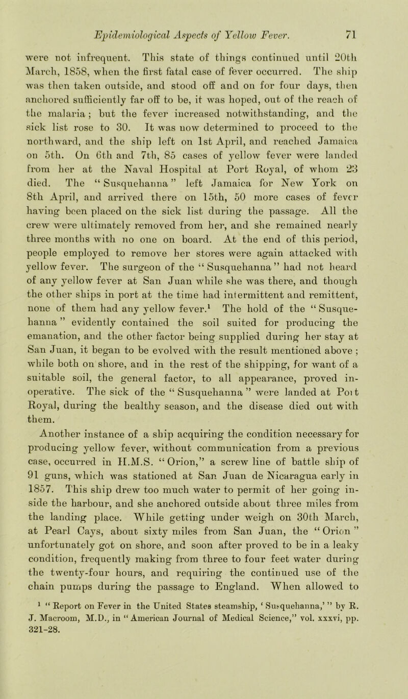 were not infrequent. This state of things continued until 20th March, 1858, when the first fatal case of fever occurred. The sliip was then taken outside, and stood off and on for four days, then anchored sufficiently far off to be, it was hoped, out of the reach of the malaria; but the fever increased notwithstanding, and the sick list rose to 30. It was now determined to proceed to the northward, and the ship left on 1st April, and reached Jamaica on 5th. On 6th and 7th, 85 cases of yellow fever were landed from her at the Naval Hospital at Port Royal, of whom 23 died. The “Susquehanna” left Jamaica for New York on 8th April, and arrived there on 15th, 50 more cases of fever having been placed on the sick list during the passage. All the crew were ultimately removed from her, and she remained nearly three months with no one on board. At the end of this period, people employed to remove her stores were again attacked with yellow fever. The surgeon of the “ Susquehanna” had not heard of any yellow fever at San Juan while she was there, and though the other ships in port at the time had intermittent and remittent, none of them had any yellow fever.^ The hold of the “ Susque- hanna ” evidently contained the soil suited for producing the emanation, and the other factor being supplied during her stay at San Juan, it began to be evolved with the result mentioned above ; while both on shore, and in the rest of the shipping, for want of a suitable soil, the general factor, to all appeai^ance, proved in- operative. The sick of the “ Susquehanna ” were landed at Poi t Royal, during the healthy season, and the disease died out with them. Another instance of a ship acquiring the condition necessary for producing yellow fever, without communication from a previous case, occurred in H.M.S. “ Orion,” a screw line of battle ship of 91 guns, which was stationed at San Juan de Nicaragua early in 1857. This ship drew too much water to permit of her going in- side the harbour, and she anchored outside about three miles from the landing place. While getting under weigh on 30th March, at Pearl Cays, about sixty miles from San Juan, the “ Orion ” unfortunately got on shore, and soon after proved to be in a leaky condition, frequently making from three to four feet water during the twenty-four hours, and requiring the continued use of the chain pumps during the passage to England. When allowed to ^ “ Report on Fever in the United States steamship, ‘ Susquehanna,’ ” by R. J. Maeroom, M.U., in “ Ameriean Journal of Medieal Science,” vol. xxxvi, pp. 321-28.