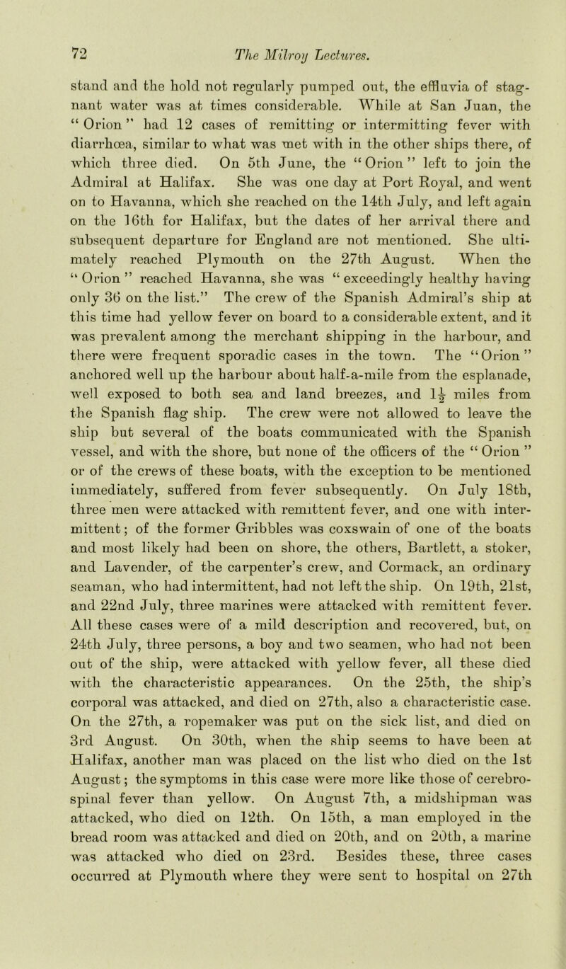 stand and the hold not regularly pumped out, the effluvia of stag- nant water was at times considerable. While at San Juan, the “ Orion had 12 cases of remitting or intermitting fever with diarrhoea, similar to what was met with in the other ships there, of which three died. On 5th June, the “Orion” left to join the Admiral at Halifax. She was one day at Port Royal, and went on to Havanna, which she reached on the 14th July, and left again on the 16th for Halifax, but the dates of her arrival there and subsequent departure for England are not mentioned. She ulti- mately reached Plymouth on the 27th August. When the “ Orion ” reached Havanna, she was “ exceedingly healthy having only 36 on the list.” The crew of the Spanish Admiral’s ship at this time had yellow fever on board to a considerable extent, and it was prevalent among the merchant shipping in the harbour, and tliere were frequent sporadic cases in the town. The “Orion” anchored well up the harbour about half-a-mile from the esplanade, well exposed to both sea and land breezes, and 1^ miles from the Spanish flag ship. The crew were not allowed to leave the ship but several of the boats communicated with the Spanish vessel, and with the shore, but none of the ofiicers of the “ Orion ” or of the crews of these boats, with the exception to be mentioned immediately, suffered from fever subsequently. On July 18th, three men were attacked with remittent fever, and one with inter- mittent ; of the former Gribbles was coxswain of one of the boats and most likely had been on shore, the others, Bartlett, a stoker, and Lavender, of the carpenter’s crew, and Cormack, an ordinary seaman, who had intermittent, had not left the ship. On 19th, 21st, and 22nd July, three marines were attacked with remittent fever. All these cases were of a mild description and recovered, but, on 24th July, three persons, a boy and two seamen, who had not been out of the ship, were attacked with yellow fever, all these died with the characteristic appearances. On the 25th, the ship’s corporal was attacked, and died on 27th, also a characteristic case. On the 27th, a ropemaker was put on the sick list, and died on 3rd August. On 30th, when the ship seems to have been at Halifax, another man was placed on the list who died on the 1st August; the symptoms in this case were more like those of cerebro- spinal fever than yellow. On August 7th, a midshipman was attacked, who died on 12th. On 15th, a man employed in the bread room was attacked and died on 20th, and on 20th, a marine was attacked who died on 23rd. Besides these, three cases occurred at Plymouth where they were sent to hospital on 27th