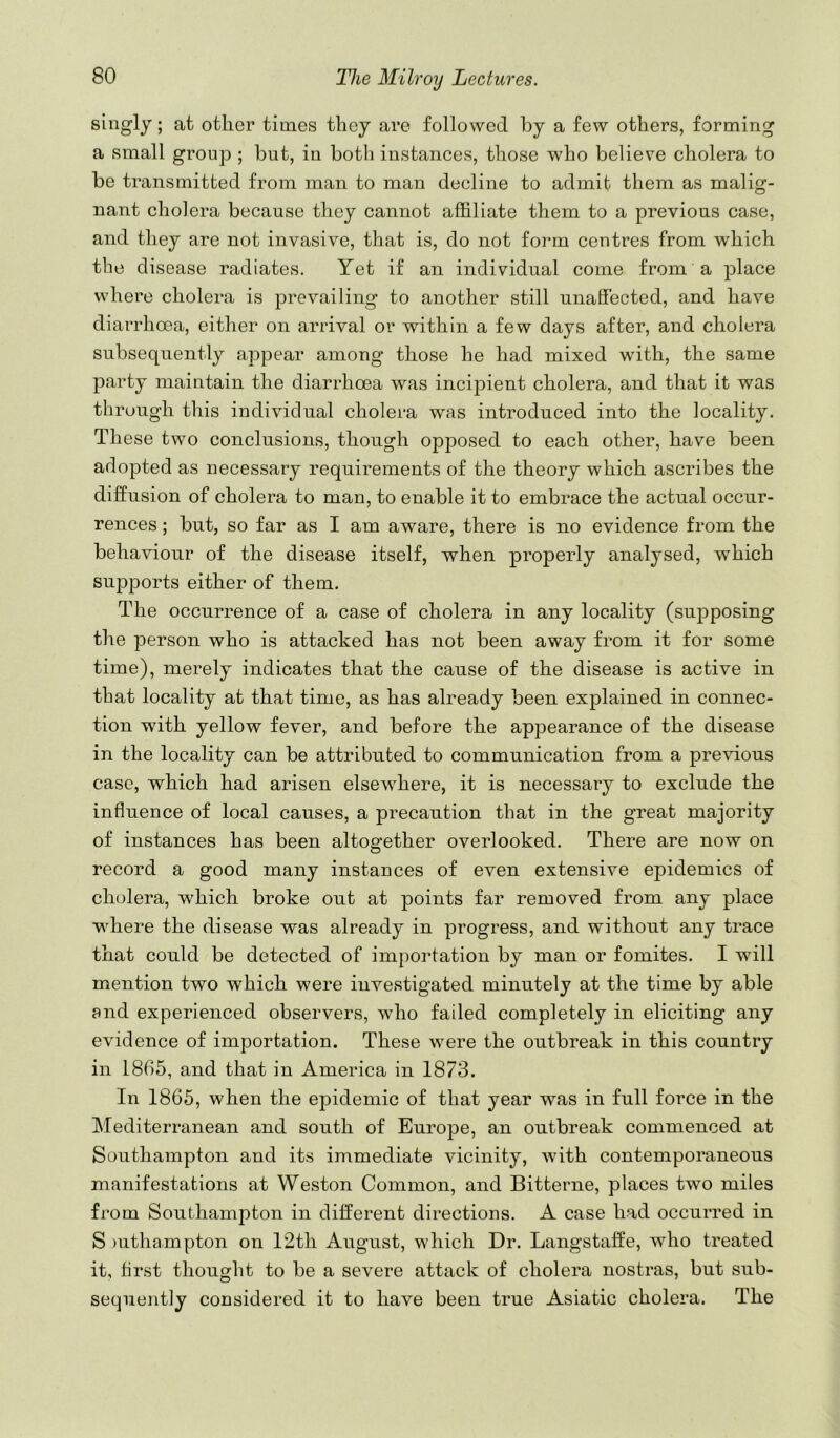 singly; at other times they are followed by a few others, forming a small group ; but, in both instances, those who believe cholera to be transmitted from man to man decline to admit them as malig- nant cholera because they cannot affiliate them to a previous case, and they are not invasive, that is, do not form centres from which the disease radiates. Yet if an individual come from a place where cholera is prevailing to another still unaffected, and have diarrhoea, either on arrival or within a few days after, and cholera subsequently appear among those he had mixed with, the same party maintain the diarrhoea was incipient cholera, and that it was through this individual cholera was introduced into the locality. These two conclusions, though opposed to each other, have been adopted as necessary requirements of the theory which ascribes the diffusion of cholera to man, to enable it to embrace the actual occur- rences ; but, so far as I am aware, there is no evidence from the behaviour of the disease itself, when properly analysed, which sup2Dorts either of them. The occurrence of a case of cholera in any locality (sujDposing the person who is attacked has not been away from it for some time), merely indicates that the cause of the disease is active in that locality at that time, as has already been explained in connec- tion with yellow fever, and before the appearance of the disease in the locality can be attributed to communication from a previous case, which had arisen elsewhere, it is necessary to exclude the influence of local causes, a precaution that in the great majority of instances has been altogether overlooked. There are now on record a good many instances of even extensive epidemics of cholera, which broke out at points far removed from any place where the disease was already in progress, and without any trace that could be detected of importation by man or fomites. I will mention two which were investigated minutely at the time by able and ex^^erienced observers, who failed completely in eliciting any evidence of importation. These were the outbreak in this country in 1865, and that in America in 1873. In 1865, when the epidemic of that year was in full force in the Mediterranean and south of EurojDe, an outbreak commenced at Southampton and its immediate vicinity, with contemporaneous manifestations at Weston Common, and Bitterne, places two miles from Southampton in different directions. A case had occurred in S )uthampton on 12th August, which Dr. Langstaffe, who treated it, first thought to be a severe attack of cholera nostras, but sub- sequently considered it to have been true Asiatic cholera. The