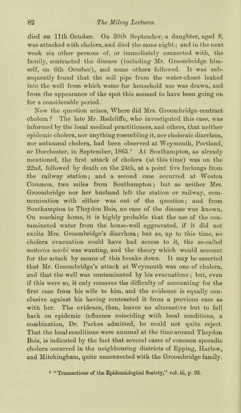 died on llth October. On 30tb September, a daughter, aged 8, Tvas attacked with cholera, and died the same night; and in the next week six other persons of, or immediately connected with, the family, contracted the disease (including Mr. Groombridge him- self, on 6tli October), and some others followed. It was sub- sequently found that the soil pipe from the water-closet leaked into the well from which water for household use was drawn, and from the appearance of the spot this seemed to have been going on for a considerable period. Now the question arises. Where did Mrs. Groombridge contract cholera ? The late Mr. Radcliffe, who investigated this case, was informed by the local medical practitioners, and others, that neither epidemic cholera, nor anything resembling it, nor choleraic diarrhoea, nor autumnal cholera, had been observed at Weymouth, Portland, or Dorchester, in September, 1865.^ At Southampton, as already mentioned, the first attack of cholera (at this time) was on the 22nd, followed by death on the 24th, at a point five furlongs from the railway station; and a second case occurred at Weston Common, two miles from Southampton; but as neither Mrs. Groombridge nor her husband left the station or railway, com- munication with either was out of the question; and from Southampton to Theydon Bois, no case of the disease was known. On reaching home, it is highly probable that the use of the con- taminated water from the house-well aggravated, if it did not excite Mrs. Groombridge’s diarrhoea; but as, up to this time, no cholera evacuation could have had access to it, the so-called materies morhi was wanting, and the theory which would account for the attack by means of this breaks down. It may be asserted that Mr. Groombridge’s attack at Weymouth was one of cholera, and that the well was contaminated by his evacuations ; but, even if this were so, it only removes the difficulty of accounting for the first case from his wife to him, and the evidence is equally con- clusive against his having contracted it from a previous case as with her. The evidence, then, leaves no alternative but to fall back on epidemic influence coinciding with local conditions, a combination. Dr. Parkes admitted, he could not quite reject. That the local conditions were unusual at the time around Theydon Bois, is indicated by the fact that several cases of common sporadic cholera occurred in the neighbouring districts of Epping, Harlow, and Mitchingham, quite unconnected with the Groombridge family. ^ “Transactions of the Epidemiological Society,” vol. iii, p. 95.