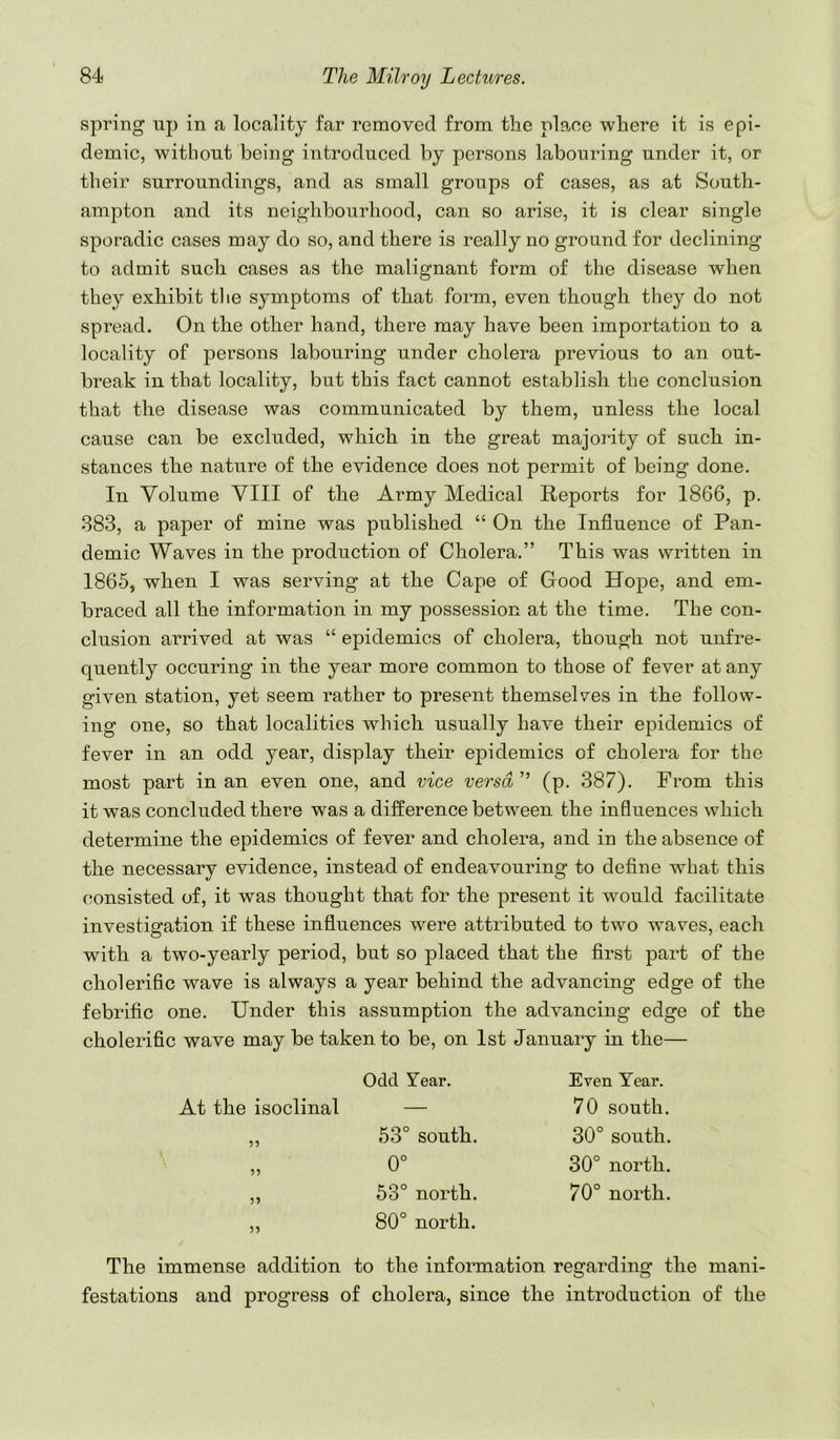 spring up in a locality far removed from tlie place where it is epi- demic, without being introduced by persons labouring under it, or their surroundings, and as small groups of cases, as at South- ampton and its neighbourhood, can so arise, it is clear single sporadic cases may do so, and there is really no ground for declining to admit such cases as the malignant form of the disease when they exhibit tlie symptoms of that form, even though they do not spread. On the other hand, there may have been importation to a locality of persons labouring under cholera previous to an out- break in that locality, but this fact cannot establish the conclusion that the disease was communicated by them, unless the local cause can be excluded, which in the great majority of such in- stances the nature of the evidence does not permit of being done. In Volume VIII of the Army Medical Reports for 1866, p. 883, a paper of mine was published “ On the Influence of Pan- demic Waves in the production of Cholera.” This was written in 1865, when I was serving at the Cape of Good Hope, and em- braced all the information in my possession at the time. The con- clusion arrived at was “ epidemics of cholera, though not unfre- quently occuring in the year more common to those of fever at any given station, yet seem rather to present themselves in the follow- ing one, so that localities which usually have their epidemics of fever in an odd year, display their epidemics of cholera for the most part in an even one, and vice versa ” (p. 387). From this it was concluded there was a difference between the influences which determine the epidemics of fever and cholera, and in the absence of the necessary evidence, instead of endeavouring to define what this consisted of, it was thought that for the present it would facilitate investigation if these influences were attributed to two waves, each with a two-yearly period, but so placed that the flrst part of the cholerific wave is always a year behind the advancing edge of the febrific one. Under this assumption the advancing edge of the cholerific wave may be taken to be, on 1st January in the— Odd Year. Even Year. At the isoclinal — 70 south. 53° south. 30° south. 5? 0° 30° north. 53° north. 70° north. ?5 80° north. The immense addition to the information regarding the mani- festations and progress of cholera, since the introduction of the