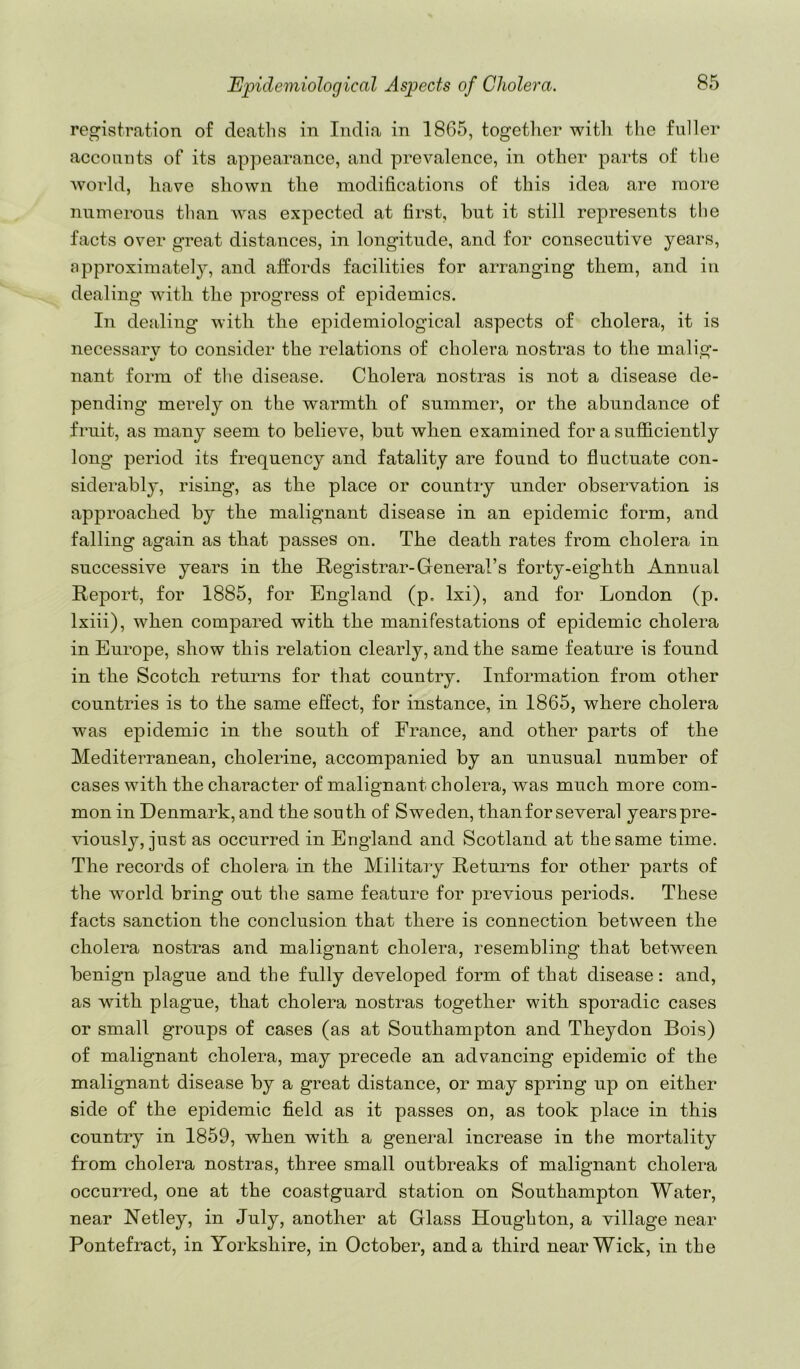 registration of deaths in India in 1865, togetlier with the fuller accounts of its appearance, and prevalence, in other parts of the world, have shown the modifications of this idea are more numerous than was expected at first, but it still represents the facts over great distances, in longitude, and for consecutive years, approximately, and affords facilities for arranging them, and in dealing with the progress of epidemics. In dealing with the epidemiological aspects of cholera, it is necessarv to consider the relations of cholera nostras to the malig- nant form of the disease. Cholera nostras is not a disease de- pending’ merely on the warmth of summer, or the abundance of fruit, as many seem to believe, but when examined for a sufficiently long period its frequency and fatality are found to fluctuate con- siderably, rising, as the place or country under observation is approached by the malignant disease in an epidemic form, and falling again as that passes on. The death rates from cholera in successive years in the Registrar-General’s forty-eighth Annual Report, for 1885, for England (p. Ixi), and for London (p. Ixiii), when compared with the manifestations of epidemic cholera in Europe, show this relation clearly, and the same feature is found in the Scotch returns for that country. Information from other countries is to the same effect, for instance, in 1865, where cholera was epidemic in the south of France, and other parts of the Mediterranean, cholerine, accompanied by an unusual number of cases with the character of malignant cholera, was much more com- mon in Denmark, and the south of Sweden, than for several years pre- viously, just as occurred in England and Scotland at the same time. The records of cholera in the Military Returns for other parts of the world bring out the same feature for previous periods. These facts sanction the conclusion that there is connection between the cholera nostras and malignant cholera, resembling that between benign plague and the fully developed form of that disease: and, as with plague, that cholera nostras together with sporadic cases or small groups of cases (as at Southampton and Theydon Bois) of malignant cholera, may precede an advancing epidemic of the malignant disease by a great distance, or may spring up on either side of the epidemic field as it passes on, as took place in this country in 1859, when with a general increase in the mortality from cholera nostras, three small outbreaks of malignant cholera occurred, one at the coastguard station on Southampton Water, near Netley, in July, another at Glass Houghton, a village near Pontefract, in Yorkshire, in October, and a third near Wick, in the