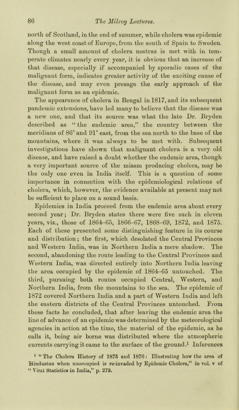 north of Scotland, in the end of summer, while cholera was epidemic along the west coast of Europe, from the south of Spain to Sweden. Though a small amount of cholera nostras is met with in tem- perate climates nearly every year, it is obvious that an increase of that disease, especially if accompanied by sporadic cases of the malignant form, indicates greater activity of the exciting cause of the disease, and may even presage the early approach of the malignant form as an epidemic. The appearance of cholera in Bengal in 1817, and its subsequent pandemic extensions, have led many to believe that the disease was a new one, and that its source was what the late Dr. Bryden described as “ the endemic area,” the country between the meridians of 86° and 91° east, from the sea north to the base of the mountains, where it was always to be met with. Subsequent investigations have shown that malignant cholera is a very old disease, and have raised a doubt whether the endemic area, though a very important source of the miasm producing cholera, may be the only one even in India itself. This is a question of some importance in connection with the epidemiological relations of cholera., which, however, the evidence available at present may not be sufficient to place on a sound basis. Epidemics in India proceed from the endemic area about every second year; Dr. Bryden states there were five such in eleven years, viz., those of 1864-65, 1866-67, 1868-69, 1872, and 1875. Each of these presented some distinguishing feature in its com^se and distribution; the first, which desolated the Central Provinces and Western India, was in Northern India a mere shadow. The second, abandoning the route leading to the Central Provinces and Western India, was directed entirely into Northern India leaving the area occupied by the epidemic of 1864-65 untouched. The third, pursuing both routes occupied Central, Western, and Northern India, from the mountains to the sea. The epidemic of 1872 covered Northern India and a part of Western India and left the eastern districts of the Central Provinces untouched. From these facts he concluded, that after leaving the endemic area the line of advance of an epidemic was determined by the meteorological agencies in action at the time, the material of the epidemic, as he calls it, being air borne was distributed where the atmospheric currents carrying it came to the surface of the ground Inferences ^ “ The Cholera History of 1875 and 1876 : Illustrating how the area of Hindustan when unoccupied is re-invaded by Epidemic Cholera,” in vol. v of “ Vital Statistics in India,” p. 273.