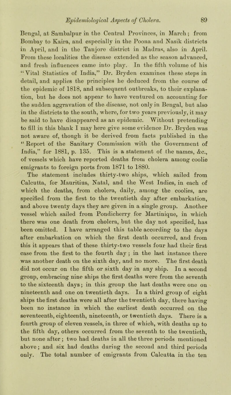 Bengal, at Sambalpur in tlie Central Pi’ovinces, in Marcli; from Bombay to Kaira, and especially in the Poona and Nasik districts in April, and in the Tanjore district in Madras, also in April. From these localities the disease extended as the season advanced, and fresh influences came into play. In the fifth volume of his “Vital Statistics of India,” Dr. Bryden examines these steps in detail, and applies the principles he deduced from the course of the epidemic of 1818, and subsequent outbreaks, to their explana- tion, but he does not appear to have ventured on accounting for the sudden aggravation of the disease, not only in Bengal, but also in the districts to the south, where, for two years previously, it may be said to have disappeared as an epidemic. Without pretending to fill in this blank I may here give some evidence Dr. Bryden was not aware of, though it be derived from facts published in the “ Report of the Sanitary Commission with the Government of India,” for 1881, p. 135. This is a statement of the names, &c., of vessels which have reported deaths from cholera among coolie emigrants to foreign ports from 1871 to 1880. The statement includes thirty-two ships, which sailed from Calcutta, for Mauritius, Natal, and the West Indies, in each of which the deaths, from cholera, daily, among the coolies, are specified from the first to the twentieth day after embarkation, and above twenty days they are given in a single group. Another vessel which sailed from Pondicherry for Martinique, in which there was one death from cholera, but the day not specified, has been omitted. I have arranged this table according to the days after embarkation on which the first death occurred, and from this it appears that of these thirty-two vessels four had their first case from the first to the fourth day ; in the last instance there was another death on the sixth day, and no more. The first death did not occur on the fifth or sixth day in any ship. In a second group, embracing nine ships the first deaths were from the seventh to the sixteenth days; in this group the last deaths were one on nineteenth and one on twentieth days. In a third group of eight ships the first deaths were all after the twentieth day, there having been no instance in which the earliest death occurred on the seventeenth, eighteenth, nineteenth, or twentieth days. There is a fourth group of eleven vessels, in three of which, with deaths up to the fifth day, others occurred from the seventh to the twentieth, but none after ; two had deaths in all the three periods mentioned above; and six had deaths during the second and third periods only. The total number of emigrants from Calcutta in the ten