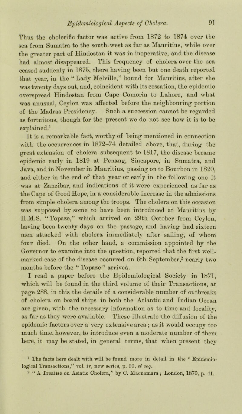 Tims tlie cliolerific factor was active from 1872 to 1874 over the sea from Sumatra to the south-west as far as Mauritius, while over the greater part of Hindostan it was in inoperative, and the disease had almost disappeared. This frequency of cholera over the sea ceased suddenly in 1875, there having been but one death reported that year, in the “Lady Melville,” bound for Mauritius, after she was twenty days out, and, coincident with its cessation, the epidemic overspread Hindostan from Cape Comorin to Lahore, and what was unusual, Ceylon was affected before the neighbouring portion of the Madras Presidency. Such a succession cannot be regarded as fortuitous, though for the present we do not see how it is to be explained.^ It is a remarkable fact, worthy of being mentioned in connection with the occurrences in 1872-74 detailed above, that, during the great extension of cholera subsequent to 1817, the disease became epidemic early in 1819 at Penang, Sincapore, in Sumatra, and Java, and in November in Mauritius, passing on to Bourbon in 1820, and either in the end of that year or early in the following one it was at Zanzibar, and indications of it were experienced as far as the Cape of Good Hope, in a considerable increase in the admissions from simple cholera among the troops. The cholera on this occasion was supposed by some to have been introduced at Mrmritius by H.M.S. “ Topaze,” which arrived on 29th October from Ceylon, having been twenty days on the passage, and having had sixteen men attacked with cholera immediately after sailing, of whom four died. On the other hand, a commission appointed by the Governor to examine into the question, reported that the first well- marked case of the disease occurred on 6th September,^ nearly two months before the “ Topaze ” arrived. I read a paper before the Epidemiological Society in 1871, which will be found in the third volume of their Transactions, at page 288, in this the details of a considerable number of outbreaks of cholera on board ships in both the Atlantic and Indian Ocean are given, with the necessary information as to time and locality, as far as they were available. These illustrate the diffusion of the epidemic factors over a very extensive area ; as it would occupy too much time, however, to introduce even a moderate number of them here, it may be stated, in general terms, that when present they ^ The facts here dealt with will be found more in detail in the “ Epidemio- logical Transactions,” vol. iv, new series, p. 90, et seq. ^ “ A Treatise on Asiatic Cholera,” by C. Macnamara; London, 1870, p. 41.