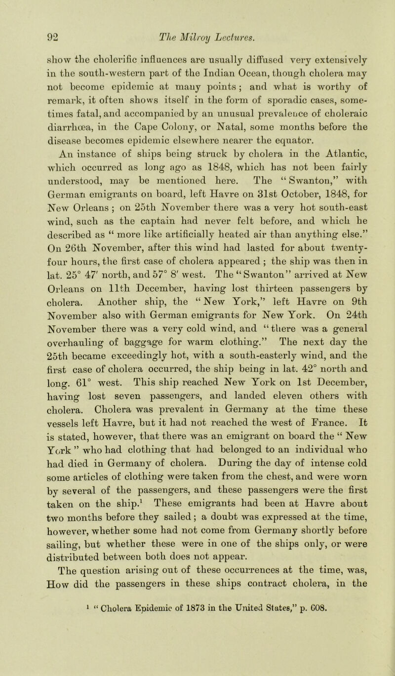show the cholerific influences are usually diffused very extensively in the south-western part of the Indian Ocean, though cholera may not become epidemic at many points ; and what is worthy of remark, it often shows itself in the form of sporadic cases, some- times fatal, and accompanied by an unusual prevaleuce of choleraic diarrhoea, in the Cape Colony, or Natal, some months before the disease becomes epidemic elsewhere nearer the equator. An instance of ships being struck by cholera in the Atlantic, which occurred as long ago as 1848, which has not been fairly understood, may be mentioned here. The “ Swanton,” with German emigrants on board, left Havre on 31st October, 1848, for New Orleans ; on 25th November there was a very hot south-east wind, such as the captain had never felt before, and which he described as “ more like artificially heated air than anything else.” On 26th November, after this wind had lasted for about twenty- four hours, the first case of cholera appeared ; the ship was then in lat. 25° 47' north, and 57° 8' west. The “Swanton” arrived at New Orleans on 11th December, having lost thirteen passengers by cholera. Another ship, the “New York,” left Havre on 9th November also with German emigrants for New York. On 24th November there was a very cold wind, and “ there was a general overhauling of baggage for warm clothing.” The next day the 25th became exceedingly hot, with a south-easterly wind, and the first case of cholera occurred, the ship being in lat. 42° north and long. 61° west. This ship reached New York on 1st December, having lost seven passengers, and landed eleven others with cholera. Cholera was prevalent in Germany at the time these vessels left Havre, but it had not reached the west of France. It is stated, however, that there was an emigrant on board the “ New York” who had clothing that had belonged to an individual who had died in Germany of cholera. During the day of intense cold some articles of clothing were taken from the chest, and were worn by several of the passengers, and these passengers were the first taken on the ship.^ These emigrants had been at Havi’e about two months before they sailed; a doubt was expressed at the time, however, whether some had not come from Germany shortly before sailing, but whether these were in one of the ships only, or were distributed between both does not appear. The question arising out of these occurrences at the time, was. How did the passengers in these ships contract cholera, in the * “ Cholera Epidemic of 1873 in the Umted States,” p. G08.