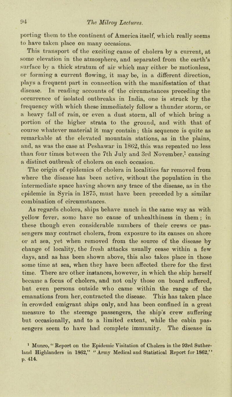 ])orting them to the continent of America itself, which really seems to have taken place on many occasions. This ti-ansport of the exciting cause of cholera by a current, at some elevation in the atmosphere, and separated from the earth’s surface by a thick stratum of air which may either be motionless, or forming a current flowing, it maybe, in a different direction, plays a frequent part in connection with the manifestation of that disease. In reading accounts of the circumstances preceding the occurrence of isolated outbreaks in India, one is struck by the frequency with which these immediately follow a thunder storm, or a heavy fall of rain, or even a dust storm, all of which bring a portion of the higher strata to the ground, and with that of course whatever material it may contain; this sequence is quite as remarkable at the elevated mountain stations, as in the plains, and, as was the case at Peshawar in 1862, this was repeated no less than four times between the 7th July and 3rd November,- causing a distinct outbreak of cholera on each occasion. The origin of epidemics of cholera in localities far removed from where the disease has been active, without the population in the intermediate space having shown any trace of the disease, as in the epidemic in Syria in 1875, must have been preceded b}^ a similar combination of circumstances. As regards cholera, ships behave much in the same way as with yellow fever, some have no cause of unhealthiness in them ; in these though even considerable numbers of their crews or pas- sengers may contract cholera, from exposure to its causes on shore or at sea, yet when removed from the source of the disease by change of locality, the fresh attacks usually cease within a few days, and as has been shown above, this also takes place in those some time at sea, when they have been affected there for the first time. There are other instances, however, in which the ship herself became a focus of cholera, and not only those on board suffered, but even persons outside who came within the range of the emanations from her, contracted the disease. This has taken place in crowded emigrant ships only, and has been confined in a great measure to the steerage passengers, the ship's crew suffering but occasionally, and to a limited extent, while the cabin pas- sengers seem to have had complete immunity. The disease in ^ Munro, “ Eeport on the Epidemic Visitation of Cholera in the 93rd Suther- land Highlanders in 1862,” “Army Medical and Statistical Report for 1862,” p. 414.