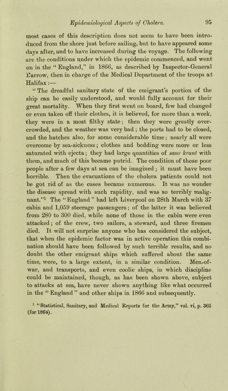 most cases of this description does not seem to have been intro- duced from the shore just before sailing, but to have appeared some days after, and to have increased during the voyage. The following are the conditions under which the epidemic commenced, and went on in the “ England,” in 1866, as described by Inspector-General Earrow, then in chai’ge of the Medical Department of the troops at Halifax:— “ The dreadful sanitary state of the emigrant’s portion of the ship can be easil}^ understood, and would fully account for their great mortality. When they first went on board, few had changed or even taken off their clothes, it is believed, for more than a week, they were in a most filthy state; then they were greatly over- crowded, and the weather was very bad ; the ports had to be closed, and the hatches also, for some considerable time; nearly all were overcome by sea-sickness; clothes and bedding were more or less saturated with ejecta; they had large quantities of saur kraut with them, and much of this became putrid. The condition of these poor people after a few days at sea can be imagined; it must have been horrible. Then the evacuations of the cholera patients could not be got rid of as the cases became numerous. It was no wonder the disease spread with such rapidity, and was so terribly malig- nant.”^ The “England ” had left Liverpool on 28th March with 37 cabin and 1,059 steerage passengers; of the latter it was believed from 280 to 300 died, while none of those in the cabin were even attacked; of the crew, two sailors, a steward, and three firemen died. It will not surprise anyone who has considered the subject, that when the epidemic factor was in active operation this combi- nation should have been followed by such terrible results, and no doubt the other emigi'ant ships which suffered about the same time, were, to a large extent, in a similar condition. Men-of- war, and transports, and even coolie ships, in which discipline could be maintained, though, as has been shown above, subject to attacks at sea, have never shown anything like what occurred in the “ England ” and other ships in 1866 and subsequently. ^ “Statistical, Sanitary, and Medical Reports for the Army,” vol. vi, p. 365 (for 1864).