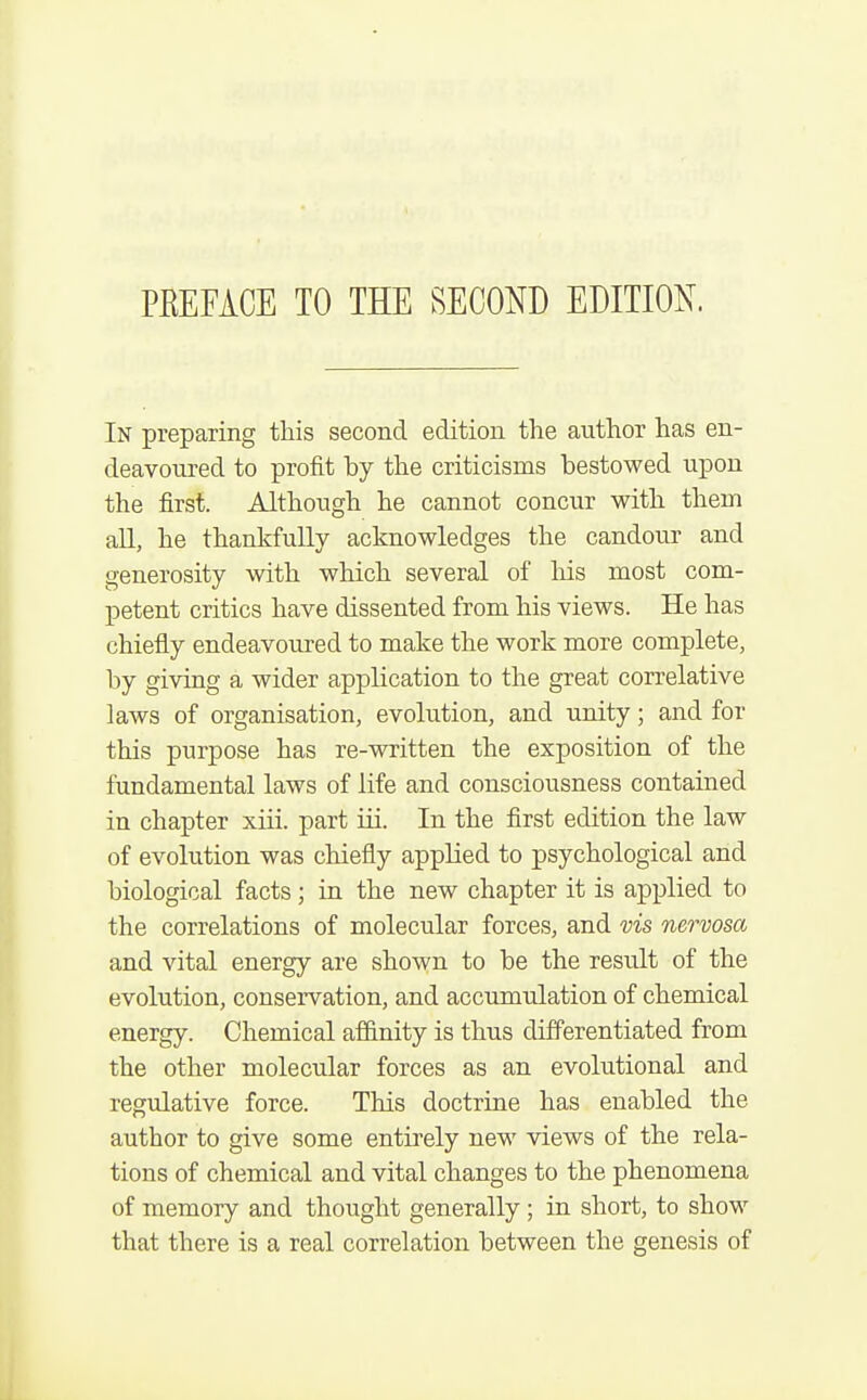 PEEFACE TO THE SECOND EDITION. In preparing this second edition the author has en- deavoured to profit by the criticisms bestowed upon the first. Although he cannot concur with them all, he thankfully acknowledges the candour and generosity with which several of liis most com- petent critics have dissented from his views. He has chiefly endeavoured to make the work more complete, by giving a wider application to the great correlative laws of organisation, evolution, and unity; and for this purpose has re-written the exposition of the fundamental laws of life and consciousness contained in chapter xiii. part iii. In the first edition the law of evolution was chiefly applied to psychological and biological facts; in the new chapter it is applied to the correlations of molecular forces, and vis nervosa and vital energy are shown to be the result of the evolution, conservation, and accumulation of chemical energy. Chemical affinity is thus differentiated from the other molecular forces as an evolutional and regulative force. This doctrine has enabled the author to give some entirely new views of the rela- tions of chemical and vital changes to the phenomena of memory and thought generally ; in short, to show that there is a real correlation between the genesis of