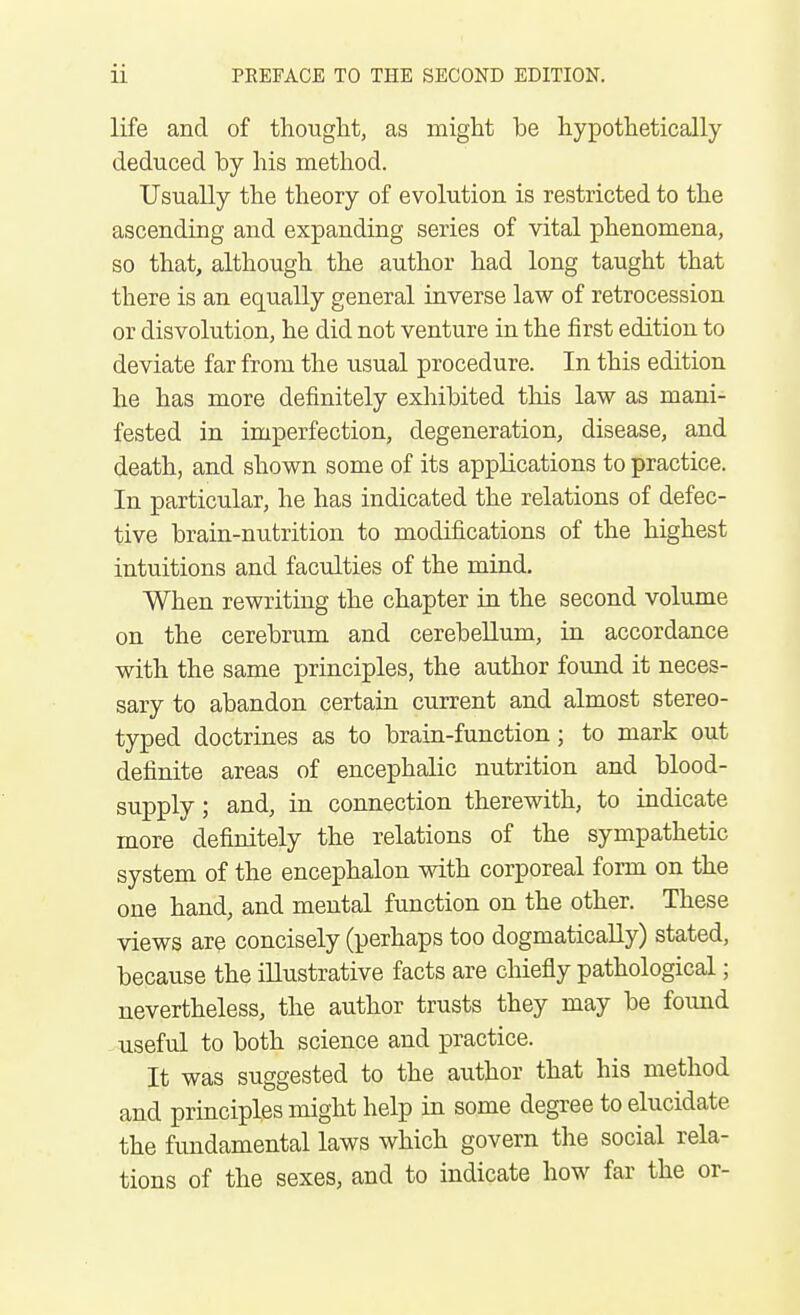 life and of tliouglit, as might be hypothetically deduced by his method. Usually the theory of evolution is restricted to the ascending and expanding series of vital phenomena, so that, although the author had long taught that there is an equally general inverse law of retrocession or disvolution, he did not venture in the first edition to deviate far from the usual procedure. In this edition he has more definitely exhibited this law as mani- fested in imperfection, degeneration, disease, and death, and shown some of its applications to practice. In particular, he has indicated the relations of defec- tive brain-nutrition to modifications of the highest intuitions and faculties of the mind. When rewriting the chapter in the second volume on the cerebrum and cerebellum, in accordance with the same principles, the author found it neces- sary to abandon certain current and almost stereo- typed doctrines as to brain-function; to mark out definite areas of encephalic nutrition and blood- supply ; and, in connection therewith, to indicate more definitely the relations of the sympathetic system of the encephalon with corporeal form on the one hand, and mental function on the other. These views are concisely (perhaps too dogmatically) stated, because the illustrative facts are chiefly pathological; nevertheless, the author trusts they may be found -useful to both science and practice. It was suggested to the author that his method and principles might help in some degree to elucidate the fundamental laws which govern the social rela- tions of the sexes, and to indicate how far the or-