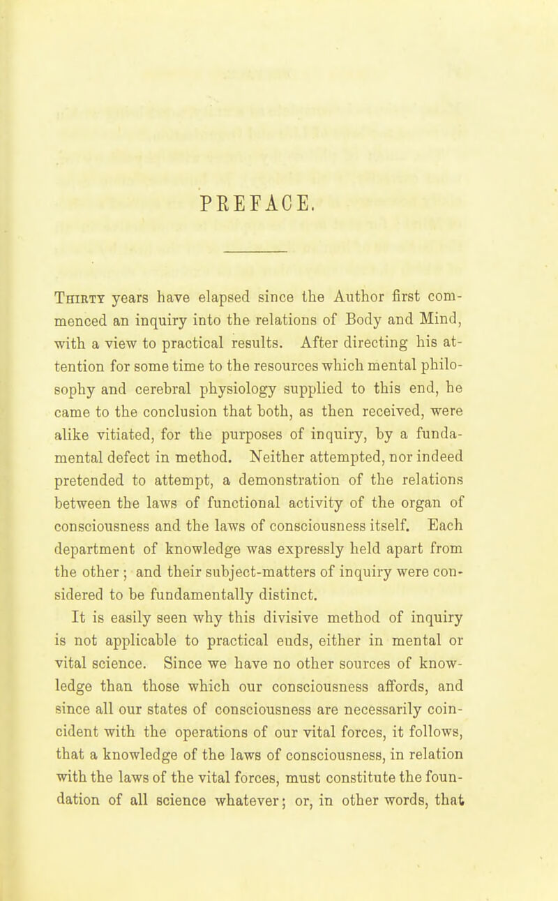 PEEFACE. Thirty years have elapsed since the Author first com- menced an inquiry into the relations of Body and Mind, with a view to practical results. After directing his at- tention for some time to the resources which mental philo- sophy and cerebral physiology supplied to this end, he came to the conclusion that both, as then received, were alike vitiated, for the purposes of inquiry, by a funda- mental defect in method. Neither attempted, nor indeed pretended to attempt, a demonstration of the relations between the laws of functional activity of the organ of consciousness and the laws of consciousness itself. Each department of knowledge was expressly held apart from the other ; and their subject-matters of inquiry were con- sidered to be fundamentally distinct. It is easily seen why this divisive method of inquiry is not applicable to practical ends, either in mental or vital science. Since we have no other sources of know- ledge than those which our consciousness affords, and since all our states of consciousness are necessarily coin- cident with the operations of our vital forces, it follows, that a knowledge of the laws of consciousness, in relation with the laws of the vital forces, must constitute the foun- dation of all science whatever; or, in other words, that