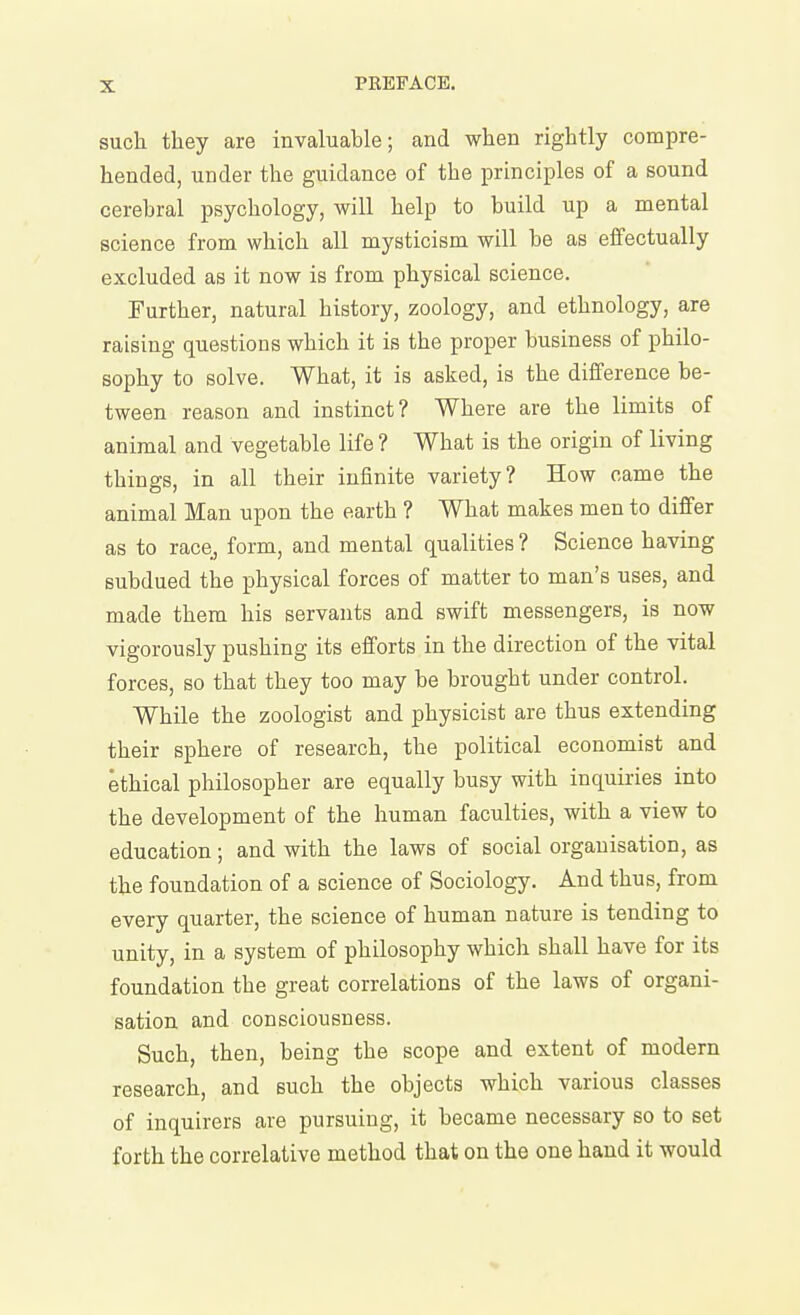 such they are invaluable; and when rightly compre- hended, under the guidance of the principles of a sound cerebral psychology, will help to build up a mental science from which all mysticism will be as effectually excluded as it now is from physical science. Further, natural history, zoology, and ethnology, are raising questions which it is the proper business of philo- sophy to solve. What, it is asked, is the difference be- tween reason and instinct? Where are the limits of animal and vegetable life ? What is the origin of living things, in all their infinite variety? How came the animal Man upon the earth ? What makes men to differ as to race, form, and mental qualities ? Science having subdued the physical forces of matter to man's uses, and made them his servants and swift messengers, is now vigorously pushing its efforts in the direction of the vital forces, so that they too may be brought under control. While the zoologist and physicist are thus extending their sphere of research, the political economist and ethical philosopher are equally busy with inquiries into the development of the human faculties, with a view to education; and with the laws of social organisation, as the foundation of a science of Sociology. And thus, from every quarter, the science of human nature is tending to unity, in a system of philosophy which shall have for its foundation the great correlations of the laws of organi- sation and consciousness. Such, then, being the scope and extent of modern research, and such the objects which various classes of inquirers are pursuing, it became necessary so to set forth the correlative method that on the one hand it would