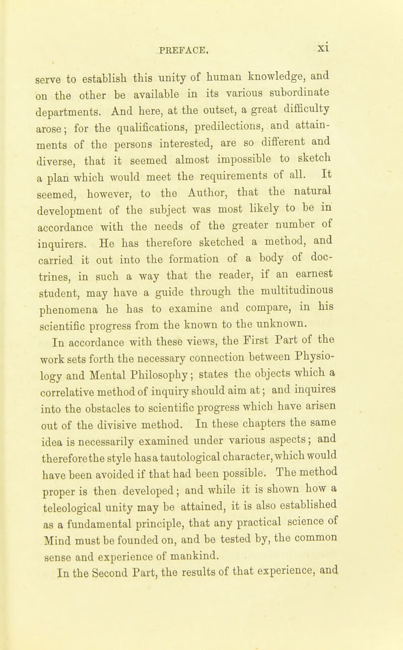 serve to establish this unity of human knowledge, and on the other be available in its various subordinate departments. And here, at the outset, a great difficulty arose; for the qualifications, predilections, and attain- ments of the persons interested, are so different and diverse, that it seemed almost impossible to sketch a plan which would meet the requirements of all. It seemed, however, to the Author, that the natural development of the subject was most likely to be in accordance with the needs of the greater number of inquirers. He has therefore sketched a method, and carried it out into the formation of a body of doc- trines, in such a way that the reader, if an earnest student, may have a guide through the multitudinous phenomena he has to examine and compare, in his scientific progress from the known to the unknown. In accordance with these views, the First Part of the work sets forth the necessary connection between Physio- logy and Mental Philosophy; states the objects which a correlative method of inquiry should aim at; and inquires into the obstacles to scientific progress which have arisen out of the divisive method. In these chapters the same idea is necessarily examined under various aspects; and therefore the style has a tautological character, which would have been avoided if that had been possible. The method proper is then developed; and while it is shown how a teleological unity may be attained, it is also established as a fundamental principle, that any practical science of Mind must be founded on, and be tested by, the common sense and experience of mankind. In the Second Part, the results of that experience, and