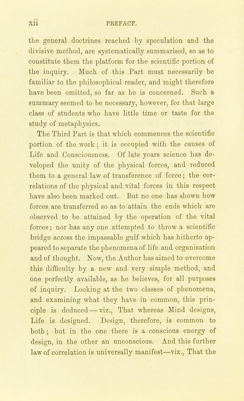 the general doctrines reached by speculation and the divisive method, are systematically summarised, so as to constitute them the platform for the scientific portion of the inquiry. Much of this Part must necessarily be familiar to the philosophical reader, and might therefore have been omitted, so far as he is concerned. Such a summary seemed to be necessary, however, for that large class of students who have little time or taste for the study of metaphysics. The Third Part is that which commences the scientific portion of the work; it is occupied with the causes of Life and Consciousness. Of late years science has de- veloped the unity of the physical forces, and reduced them to a general law of transference of force; the cor- relations of the physical and vital forces in this respect have also been marked out. But no one has shown how forces are transferred so as to attain the ends which are observed to be attained by the operation of the vital forces; nor has any one attempted to throw a scientific bridge across the impassable gulf which has hitherto ap- peared to separate the phenomena of life and organisation and of thought. Now, the Author has aimed to overcome this difficulty by a new and very simple method, and one perfectly available, as he believes, for all purposes of inquiry. Looking at the two classes of phenomena, and examining what they have in common, this prin- ciple is deduced — viz.. That whereas Mind designs, Life is designed. Design, therefore, is common to both ; but in the one there is a conscious energy of design, in the other an unconscious. And this further law of correlation is universally manifest—viz.. That the