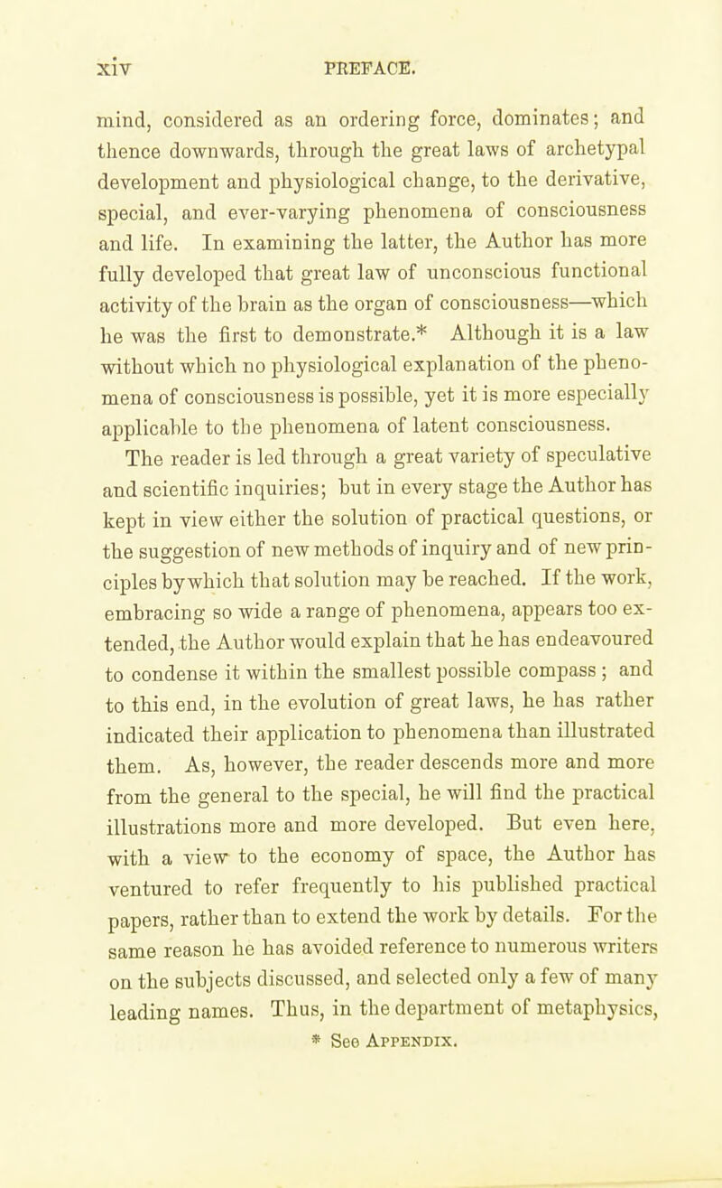 mind, considered as an ordering force, dominates; and thence downwards, through the great laws of archetypal development and physiological change, to the derivative, special, and ever-varying phenomena of consciousness and life. In examining the latter, the Author has more fully developed that great law of unconscious functional activity of the brain as the organ of consciousness—which he was the first to demonstrate.* Although it is a law without which no physiological explanation of the pheno- mena of consciousness is possible, yet it is more especially applicable to the phenomena of latent consciousness. The reader is led through a great variety of speculative and scientific inquiries; but in every stage the Author has kept in view either the solution of practical questions, or the suggestion of new methods of inquiry and of new prin- ciples by which that solution may be reached. If the work, embracing so wide a range of phenomena, appears too ex- tended, the Author would explain that he has endeavoured to condense it within the smallest possible compass ; and to this end, in the evolution of great laws, he has rather indicated their application to phenomena than illustrated them. As, however, the reader descends more and more from the general to the special, he will find the practical illustrations more and more developed. But even here, with a view to the economy of space, the Author has ventured to refer frequently to his published practical papers, rather than to extend the work by details. For the same reason he has avoided reference to numerous writers on the subjects discussed, and selected only a few of many leading names. Thus, in the department of metaphysics, * See Appendix.