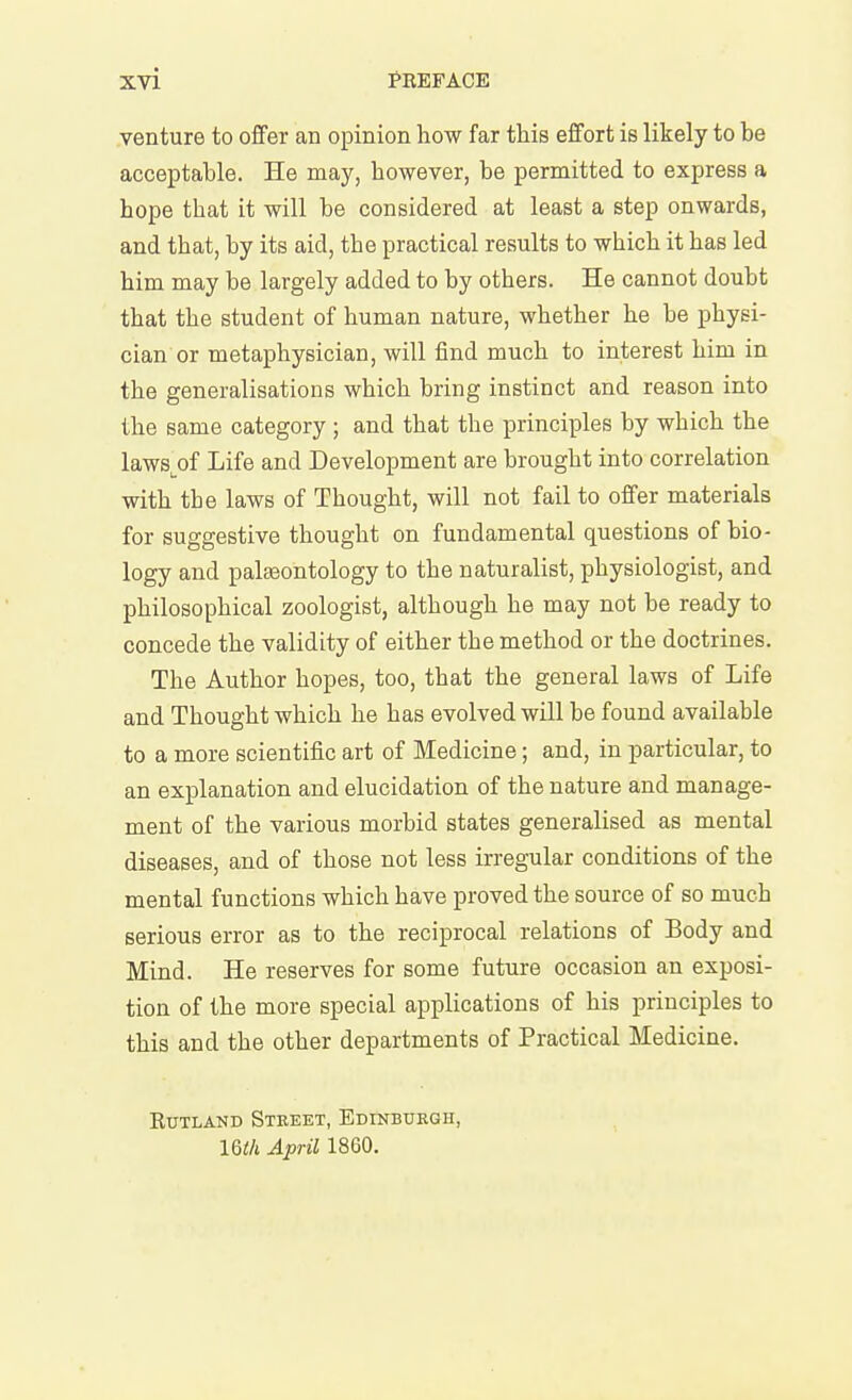 venture to ofifer an opinion how far this effort is likely to be acceptable. He may, however, be permitted to express a hope that it will be considered at least a step onwards, and that, by its aid, the practical results to which it has led him may be largely added to by others. He cannot doubt that the student of human nature, whether he be physi- cian or metaphysician, will find much to interest him in the generalisations which bring instinct and reason into the same category ; and that the principles by which the laws^of Life and Development are brought into correlation with the laws of Thought, will not fail to offer materials for suggestive thought on fundamental questions of bio- logy and paleontology to the naturalist, physiologist, and philosophical zoologist, although he may not be ready to concede the validity of either the method or the doctrines. The Author hopes, too, that the general laws of Life and Thought which he has evolved will be found available to a more scientific art of Medicine; and, in particular, to an explanation and elucidation of the nature and manage- ment of the various morbid states generalised as mental diseases, and of those not less irregular conditions of the mental functions which have proved the source of so much serious error as to the reciprocal relations of Body and Mind. He reserves for some future occasion an exposi- tion of the more special applications of his principles to this and the other departments of Practical Medicine. EUTLAND StKEET, EDINBURGH, IQth April 1860.